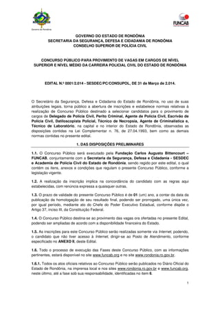 Governo de Rondônia
1
GOVERNO DO ESTADO DE RONDÔNIA
SECRETARIA DA SEGURANÇA, DEFESA E CIDADANIA DE RONDÔNIA
CONSELHO SUPERIOR DE POLÍCIA CIVIL
CONCURSO PÚBLICO PARA PROVIMENTO DE VAGAS EM CARGOS DE NÍVEL
SUPERIOR E NÍVEL MÉDIO DA CARREIRA POLICIAL CIVIL DO ESTADO DE RONDÔNIA
EDITAL N.º 0001/2.014 - SESDEC/PC/CONSUPOL, DE 31 de Março de 2.014.
O Secretário da Segurança, Defesa e Cidadania do Estado de Rondônia, no uso de suas
atribuições legais, torna público a abertura de inscrições e estabelece normas relativas à
realização de Concurso Público destinado a selecionar candidatos para o provimento de
cargos de Delegado de Polícia Civil, Perito Criminal, Agente de Polícia Civil, Escrivão de
Polícia Civil, Datiloscopista Policial, Técnico de Necropsia, Agente de Criminalística e,
Técnico de Laboratório, na capital e no interior do Estado de Rondônia, observadas as
disposições contidas na Lei Complementar n. 76, de 27.04.1993, bem como as demais
normas contidas no presente edital.
1. DAS DISPOSIÇÕES PRELIMINARES
1.1. O Concurso Público será executado pela Fundação Carlos Augusto Bittencourt –
FUNCAB, conjuntamente com a Secretaria da Segurança, Defesa e Cidadania - SESDEC
e Academia de Polícia Civil do Estado de Rondônia, sendo regido por este edital, o qual
contém os itens, anexos e condições que regulam o presente Concurso Público, conforme a
legislação vigente.
1.2. A realização da inscrição implica na concordância do candidato com as regras aqui
estabelecidas, com renúncia expressa a quaisquer outras.
1.3. O prazo de validade do presente Concurso Público é de 01 (um) ano, a contar da data da
publicação da homologação de seu resultado final, podendo ser prorrogado, uma única vez,
por igual período, mediante ato do Chefe do Poder Executivo Estadual, conforme dispõe o
Artigo 37, inciso III, da Constituição Federal.
1.4. O Concurso Público destina-se ao provimento das vagas ora ofertadas no presente Edital,
podendo ser ampliadas de acordo com a disponibilidade financeira do Estado.
1.5. As inscrições para este Concurso Público serão realizadas somente via Internet, podendo,
o candidato que não tiver acesso à Internet, dirigir-se ao Posto de Atendimento, conforme
especificado no ANEXO II, deste Edital.
1.6. Todo o processo de execução das Fases deste Concurso Público, com as informações
pertinentes, estará disponível no site www.funcab.org e no site www.rondonia.ro.gov.br.
1.6.1. Todos os atos oficiais relativos ao Concurso Público serão publicados no Diário Oficial do
Estado de Rondônia, na imprensa local e nos sites www.rondonia.ro.gov.br e www.funcab.org,
neste último, até a fase sob sua responsabilidade, identificadas no item 6.
 