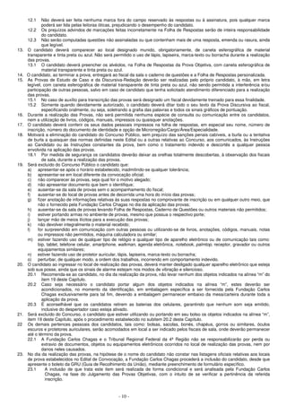 - 10 -
12.1 Não deverá ser feita nenhuma marca fora do campo reservado às respostas ou à assinatura, pois qualquer marca
poderá ser lida pelas leitoras óticas, prejudicando o desempenho do candidato.
12.2 Os prejuízos advindos de marcações feitas incorretamente na Folha de Respostas serão de inteira responsabilidade
do candidato.
12.3 Não serão computadas questões não assinaladas ou que contenham mais de uma resposta, emenda ou rasura, ainda
que legível.
13. O candidato deverá comparecer ao local designado munido, obrigatoriamente, de caneta esferográfica de material
transparente e tinta preta ou azul. Não será permitido o uso de lápis, lapiseira, marca-texto ou borracha durante a realização
das provas.
13.1 O candidato deverá preencher os alvéolos, na Folha de Respostas da Prova Objetiva, com caneta esferográfica de
material transparente e tinta preta ou azul.
14. O candidato, ao terminar a prova, entregará ao fiscal da sala o caderno de questões e a Folha de Respostas personalizada.
15. As Provas de Estudo de Caso e da Discursiva-Redação deverão ser realizadas pelo próprio candidato, à mão, em letra
legível, com caneta esferográfica de material transparente de tinta preta ou azul, não sendo permitida a interferência e/ou
participação de outras pessoas, salvo em caso de candidato que tenha solicitado atendimento diferenciado para a realização
das provas.
15.1 No caso de auxílio para transcrição das provas será designado um fiscal devidamente treinado para essa finalidade.
15.2 Somente quando devidamente autorizado, o candidato deverá ditar todo o seu texto da Prova Discursiva ao fiscal,
especificando oralmente, ou seja, soletrando a grafia das palavras e todos os sinais gráficos de pontuação.
16. Durante a realização das Provas, não será permitida nenhuma espécie de consulta ou comunicação entre os candidatos,
nem a utilização de livros, códigos, manuais, impressos ou quaisquer anotações.
17. O candidato deverá conferir os seus dados pessoais impressos na folha de respostas, em especial seu nome, número de
inscrição, número do documento de identidade e opção de Microrregião/Cargo/Área/Especialidade.
18. Motivará a eliminação do candidato do Concurso Público, sem prejuízo das sanções penais cabíveis, a burla ou a tentativa
de burla a quaisquer das normas definidas neste Edital ou a outras relativas ao Concurso, aos comunicados, às Instruções
ao Candidato ou às Instruções constantes da prova, bem como o tratamento indevido e descortês a qualquer pessoa
envolvida na aplicação das provas.
18.1 Por medida de segurança os candidatos deverão deixar as orelhas totalmente descobertas, à observação dos fiscais
de sala, durante a realização das provas.
19. Será excluído do Concurso Público o candidato que:
a) apresentar-se após o horário estabelecido, inadmitindo-se qualquer tolerância;
b) apresentar-se em local diferente da convocação oficial;
c) não comparecer às provas, seja qual for o motivo alegado;
d) não apresentar documento que bem o identifique;
e) ausentar-se da sala de provas sem o acompanhamento do fiscal;
f) ausentar-se do local de provas antes de decorrida uma hora do início das provas;
g) fizer anotação de informações relativas às suas respostas no comprovante de inscrição ou em qualquer outro meio, que
não o fornecido pela Fundação Carlos Chagas no dia da aplicação das provas;
h) ausentar-se da sala de provas levando Folha de Respostas, Caderno de Questões ou outros materiais não permitidos;
i) estiver portando armas no ambiente de provas, mesmo que possua o respectivo porte;
j) lançar mão de meios ilícitos para a execução das provas;
k) não devolver integralmente o material recebido;
l) for surpreendido em comunicação com outras pessoas ou utilizando-se de livros, anotações, códigos, manuais, notas
ou impressos não permitidos, máquina calculadora ou similar;
m) estiver fazendo uso de qualquer tipo de relógio e qualquer tipo de aparelho eletrônico ou de comunicação tais como:
bip, tablet, telefone celular, smartphone, walkman, agenda eletrônica, notebook, palmtop, receptor, gravador ou outros
equipamentos similares;
n) estiver fazendo uso de protetor auricular, lápis, lapiseira, marca-texto ou borracha;
o) perturbar, de qualquer modo, a ordem dos trabalhos, incorrendo em comportamento indevido.
20. O candidato ao ingressar no local de realização das provas, deverá manter desligado qualquer aparelho eletrônico que esteja
sob sua posse, ainda que os sinais de alarme estejam nos modos de vibração e silencioso.
20.1 Recomenda-se ao candidato, no dia da realização da prova, não levar nenhum dos objetos indicados na alínea “m” do
item 19 deste Capítulo.
20.2 Caso seja necessário o candidato portar algum dos objetos indicados na alínea “m”, estes deverão ser
acondicionados, no momento da identificação, em embalagem específica a ser fornecida pela Fundação Carlos
Chagas exclusivamente para tal fim, devendo a embalagem permanecer embaixo da mesa/carteira durante toda a
aplicação da prova.
20.3 É aconselhável que os candidatos retirem as baterias dos celulares, garantindo que nenhum som seja emitido,
inclusive do despertador caso esteja ativado.
21. Será excluído do Concurso, o candidato que estiver utilizando ou portando em seu bolso os objetos indicados na alínea “m”,
item 19 deste Capítulo, após o procedimento estabelecido no subitem 20.2 deste Capítulo.
22 Os demais pertences pessoais dos candidatos, tais como: bolsas, sacolas, bonés, chapéus, gorros ou similares, óculos
escuros e protetores auriculares, serão acomodados em local a ser indicado pelos fiscais de sala, onde deverão permanecer
até o término da prova.
22.1 A Fundação Carlos Chagas e o Tribunal Regional Federal da 4ª Região não se responsabilizarão por perda ou
extravio de documentos, objetos ou equipamentos eletrônicos ocorridos no local de realização das provas, nem por
danos neles causados.
23. No dia da realização das provas, na hipótese de o nome do candidato não constar nas listagens oficiais relativas aos locais
de prova estabelecidos no Edital de Convocação, a Fundação Carlos Chagas procederá a inclusão do candidato, desde que
apresente o boleto da GRU (Guia de Recolhimento da União), mediante preenchimento de formulário específico.
23.1 A inclusão de que trata este item será realizada de forma condicional e será analisada pela Fundação Carlos
Chagas, na fase do Julgamento das Provas Objetivas, com o intuito de se verificar a pertinência da referida
inscrição.
 