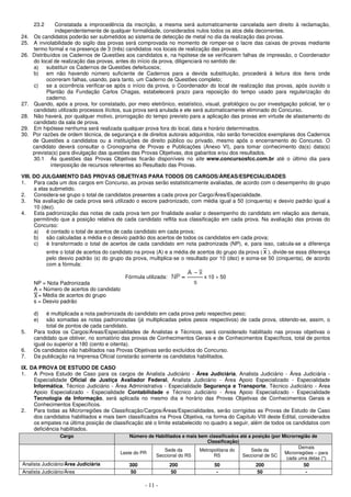 - 11 -
23.2 Constatada a improcedência da inscrição, a mesma será automaticamente cancelada sem direito à reclamação,
independentemente de qualquer formalidade, considerados nulos todos os atos dela decorrentes.
24. Os candidatos poderão ser submetidos ao sistema de detecção de metal no dia da realização das provas.
25. A inviolabilidade do sigilo das provas será comprovada no momento de romper-se o lacre das caixas de provas mediante
termo formal e na presença de 3 (três) candidatos nos locais de realização das provas.
26. Distribuídos os Cadernos de Questões aos candidatos e, na hipótese de se verificarem falhas de impressão, o Coordenador
do local de realização das provas, antes do início da prova, diligenciará no sentido de:
a) substituir os Cadernos de Questões defeituosos;
b) em não havendo número suficiente de Cadernos para a devida substituição, procederá à leitura dos itens onde
ocorreram falhas, usando, para tanto, um Caderno de Questões completo;
c) se a ocorrência verificar-se após o início da prova, o Coordenador do local de realização das provas, após ouvido o
Plantão da Fundação Carlos Chagas, estabelecerá prazo para reposição do tempo usado para regularização do
caderno.
27. Quando, após a prova, for constatado, por meio eletrônico, estatístico, visual, grafológico ou por investigação policial, ter o
candidato utilizado processos ilícitos, sua prova será anulada e ele será automaticamente eliminado do Concurso.
28. Não haverá, por qualquer motivo, prorrogação do tempo previsto para a aplicação das provas em virtude de afastamento do
candidato da sala de prova.
29. Em hipótese nenhuma será realizada qualquer prova fora do local, data e horário determinados.
30. Por razões de ordem técnica, de segurança e de direitos autorais adquiridos, não serão fornecidos exemplares dos Cadernos
de Questões a candidatos ou a instituições de direito público ou privado, mesmo após o encerramento do Concurso. O
candidato deverá consultar o Cronograma de Provas e Publicações (Anexo VI), para tomar conhecimento da(s) data(s)
prevista(s) para divulgação das questões das Provas Objetivas, dos gabaritos e/ou dos resultados.
30.1 As questões das Provas Objetivas ficarão disponíveis no site www.concursosfcc.com.br até o último dia para
interposição de recursos referentes ao Resultado das Provas.
VIII. DO JULGAMENTO DAS PROVAS OBJETIVAS PARA TODOS OS CARGOS/ÁREAS/ESPECIALIDADES
1. Para cada um dos cargos em Concurso, as provas serão estatisticamente avaliadas, de acordo com o desempenho do grupo
a elas submetido.
2. Considera-se grupo o total de candidatos presentes a cada prova por Cargo/Área/Especialidade.
3. Na avaliação de cada prova será utilizado o escore padronizado, com média igual a 50 (cinquenta) e desvio padrão igual a
10 (dez).
4. Esta padronização das notas de cada prova tem por finalidade avaliar o desempenho do candidato em relação aos demais,
permitindo que a posição relativa de cada candidato reflita sua classificação em cada prova. Na avaliação das provas do
Concurso:
a) é contado o total de acertos de cada candidato em cada prova;
b) são calculadas a média e o desvio padrão dos acertos de todos os candidatos em cada prova;
c) é transformado o total de acertos de cada candidato em nota padronizada (NP), e, para isso, calcula-se a diferença
entre o total de acertos do candidato na prova (A) e a média de acertos do grupo da prova ( x ), divide-se essa diferença
pelo desvio padrão (s) do grupo da prova, multiplica-se o resultado por 10 (dez) e soma-se 50 (cinquenta), de acordo
com a fórmula:
Fórmula utilizada: x 10 + 50
NP = Nota Padronizada
A = Número de acertos do candidato
= Média de acertos do grupo
s = Desvio padrão
d) é multiplicada a nota padronizada do candidato em cada prova pelo respectivo peso;
e) são somadas as notas padronizadas (já multiplicadas pelos pesos respectivos) de cada prova, obtendo-se, assim, o
total de pontos de cada candidato.
5. Para todos os Cargos/Áreas/Especialidades de Analistas e Técnicos, será considerado habilitado nas provas objetivas o
candidato que obtiver, no somatório das provas de Conhecimentos Gerais e de Conhecimentos Específicos, total de pontos
igual ou superior a 180 (cento e oitenta).
6. Os candidatos não habilitados nas Provas Objetivas serão excluídos do Concurso.
7. Da publicação na Imprensa Oficial constarão somente os candidatos habilitados.
IX. DA PROVA DE ESTUDO DE CASO
1. A Prova Estudo de Caso para os cargos de Analista Judiciário - Área Judiciária, Analista Judiciário - Área Judiciária -
Especialidade Oficial de Justiça Avaliador Federal, Analista Judiciário - Área Apoio Especializado - Especialidade
Informática, Técnico Judiciário - Área Administrativa - Especialidade Segurança e Transporte, Técnico Judiciário - Área
Apoio Especializado - Especialidade Contabilidade e Técnico Judiciário - Área Apoio Especializado - Especialidade
Tecnologia da Informação, será aplicada no mesmo dia e horário das Provas Objetivas de Conhecimentos Gerais e
Conhecimentos Específicos.
2. Para todas as Microrregiões de Classificação/Cargos/Áreas/Especialidades, serão corrigidas as Provas de Estudo de Caso
dos candidatos habilitados e mais bem classificados na Prova Objetiva, na forma do Capítulo VIII deste Edital, considerados
os empates na última posição de classificação até o limite estabelecido no quadro a seguir, além de todos os candidatos com
deficiência habilitados.
Cargo Número de Habilitados e mais bem classificados até a posição (por Microrregião de
Classificação)
Leste do PR
Sede da
Seccional do RS
Metropolitana do
RS
Sede da
Seccional de SC
Demais
Microrregiões – para
cada uma delas (*)
Analista Judiciário/Área Judiciária 300 200 50 200 50
Analista Judiciário/Área 50 50 - 50 -
 