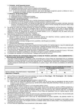 - 13 -
3.1 Conteúdo - até 40 (quarenta) pontos:
a) perspectiva adotada no tratamento do tema;
b) capacidade de análise e senso crítico em relação ao tema proposto;
c) consistência dos argumentos, clareza e coerência no seu encadeamento.
3.1.1 A nota será prejudicada, proporcionalmente, caso ocorra abordagem tangencial, parcial ou diluída em meio a
divagações e/ou colagem de textos e de questões apresentados na prova.
3.2 Estrutura - até 30 (trinta) pontos:
a) respeito ao gênero solicitado;
b) progressão textual e encadeamento de ideias;
c) articulação de frases e parágrafos (coesão textual).
3.3 Expressão - até 30 (trinta) pontos:
a) desempenho linguístico de acordo com o nível de conhecimento exigido para o Cargo/Área;
b) adequação do nível de linguagem adotado à produção proposta e coerência no uso;
c) domínio da norma culta formal, com atenção aos seguintes itens: estrutura sintática de orações e períodos, elementos
coesivos; concordância verbal e nominal; pontuação; regência verbal e nominal; emprego de pronomes; flexão verbal
e nominal; uso de tempos e modos verbais; grafia e acentuação.
4. Na aferição do critério de correção gramatical, por ocasião da avaliação do desempenho na Prova Discursiva - Redação a
que se refere este Capítulo, poderão os candidatos valer-se das normas ortográficas em vigor antes ou depois daquelas
implementadas pelo Decreto Presidencial nº 6.583, de 29 de setembro de 2008, e alterado pelo Decreto nº 7.875, de 27 de
dezembro de 2012, em decorrência do período de transição previsto no art. 2º, parágrafo único da citada norma que
estabeleceu o Acordo Ortográfico da Língua Portuguesa.
5. Será atribuída nota ZERO à Prova Discursiva - Redação que:
a) fugir à modalidade de texto solicitada e/ou ao tema proposto;
b) apresentar textos sob forma não articulada verbalmente (apenas com desenhos, números e palavras soltas ou em
versos) ou qualquer fragmento de texto escrito fora do local apropriado;
c) for assinada fora do local apropriado;
d) apresentar qualquer sinal que, de alguma forma, possibilite a identificação do candidato;
e) estiver em branco;
f) apresentar letra ilegível e/ou incompreensível.
6. A folha para rascunho no Caderno de Provas é de preenchimento facultativo. Em hipótese alguma o rascunho elaborado pelo
candidato será considerado na correção da Prova Discursiva - Redação pela banca examinadora.
7. Na Prova Discursiva - Redação, deverão ser rigorosamente observados os limites mínimo de 20 (vinte) linhas e máximo de
30 (trinta) linhas, sob pena de perda de pontos a serem atribuídos à Redação.
8. A Prova Discursiva - Redação terá caráter eliminatório e classificatório e será avaliada na escala de 0 (zero) a 100 (cem),
considerando-se habilitado o candidato que nela obtiver nota igual ou superior a 60 (sessenta) pontos.
9. O candidato não habilitado na Prova Discursiva - Redação será excluído do Concurso.
XI. DA PROVA PRÁTICA DE CAPACIDADE FÍSICA PARA O CARGO DE TÉCNICO JUDICIÁRIO – ÁREA ADMINISTRATIVA –
ESPECIALIDADE SEGURANÇA E TRANSPORTE
1. Para todas as Microrregiões de Classificação, serão convocados para a Prova Prática de Capacidade Física os candidatos
habilitados e mais bem classificados no somatório das notas das Provas Objetivas (Conhecimentos Gerais e Conhecimentos
Específicos) e do Estudo de Caso, na forma dos Capítulos VIII e IX, respectivamente, deste Edital, considerados os empates
na última posição de classificação até o limite estabelecido no quadro a seguir, além de todos os candidatos com deficiência
habilitados.
Cargo
Número de Habilitados e mais bem classificados até a posição
(por Microrregião de Classificação)
Leste do PR
Metropolitana do
RS
Sede da Seccional de SC
Técnico Judiciário – Área Administrativa – Especialidade
Segurança e Transporte
50 50 50
2. A Prova Prática de Capacidade Física será realizada nas cidades de Porto Alegre – RS, Florianópolis – SC e Curitiba –
PR de acordo com o item 2 do capítulo VII, deste Edital.
3. O candidato convocado para esta prova deverá:
3.1 apresentar-se com roupa apropriada para ginástica e calçando tênis;
3.2 estar munido de ATESTADO MÉDICO emitido, no máximo, com 05 (cinco) dias de antecedência da data da prova
(inclusive) e que certifique, especificamente, ESTAR APTO PARA REALIZAR ESFORÇO FÍSICO, de acordo com o
modelo constante do Anexo V.
4. O candidato que não atender aos itens 3.1 e 3.2 não poderá realizar a prova.
5. O Atestado Médico, conforme modelo do Anexo V deste Edital, deverá conter assinatura, carimbo e CRM do profissional, e
deverá ser entregue no momento da identificação do candidato, antes do início da Prova Prática de Capacidade Física. Em
hipótese alguma, será aceita a entrega de Atestado Médico em outro momento que não o descrito neste item. O candidato
que não apresentar o Atestado Médico não realizará a Prova Prática de Capacidade Física em hipótese alguma, sendo,
consequentemente, eliminado do Concurso.
6. Não haverá repetição dos testes, exceto nos casos em que a ocorrência de fatores de ordem técnica, não provocados pelo
candidato, tenham prejudicado seu desempenho, a critério da Banca Examinadora.
7. O aquecimento e a preparação para a prova são de responsabilidade do próprio candidato, não podendo interferir no
andamento do Concurso.
8. Se, por razões decorrentes das condições climáticas, a Prova de Capacidade Física for cancelada ou interrompida, a prova
será adiada para nova data, a ser divulgada, devendo o candidato realizar todos os testes, desde o início, desprezando-se os
resultados até então obtidos.
9. A Prova Prática de Capacidade Física consistirá de 3 (três) testes, a saber:
 