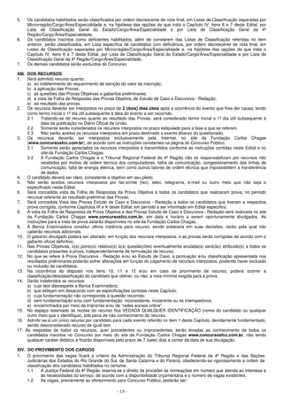 - 15 -
5. Os candidatos habilitados serão classificados por ordem decrescente de nota final, em Listas de Classificação separadas por
Microrregião/Cargo/Área/Especialidade e, na hipótese das opções de que trata o Capítulo IV, itens 6 e 7 deste Edital, por
Lista de Classificação Geral do Estado/Cargo/Área/Especialidade e por Lista de Classificação Geral da 4ª
Região/Cargo/Área/Especialidade.
6. Os candidatos inscritos como deficientes habilitados, além de constarem das Listas de Classificação referidas no item
anterior, serão classificados, em Lista específica de candidatos com deficiência, por ordem decrescente de nota final, em
Listas de Classificação separadas por Microrregião/Cargo/Área/Especialidade e, na hipótese das opções de que trata o
Capítulo IV, itens 6 e 7 deste Edital, por Lista de Classificação Geral do Estado/Cargo/Área/Especialidade e por Lista de
Classificação Geral da 4ª Região/Cargo/Área/Especialidade.
7. Os demais candidatos serão excluídos do Concurso.
XIII. DOS RECURSOS
1. Será admitido recurso quanto:
a) ao indeferimento do requerimento de isenção do valor da inscrição;
b) à aplicação das Provas;
c) às questões das Provas Objetivas e gabaritos preliminares;
d) à vista da Folha de Respostas das Provas Objetiva, de Estudo de Caso e Discursiva - Redação;
e) ao resultado das provas.
2. Os recursos deverão ser interpostos no prazo de 2 (dois) dias úteis após a ocorrência do evento que lhes der causa, tendo
como termo inicial o 1º dia útil subsequente à data do evento a ser recorrido.
2.1 Tratando-se de recurso quanto ao resultado das Provas, será considerado termo inicial o 1º dia útil subsequente à
data da publicação no Diário Oficial da União.
2.2 Somente serão considerados os recursos interpostos no prazo estipulado para a fase a que se referem.
2.3 Não serão aceitos os recursos interpostos em prazo destinado a evento diverso do questionado.
3. Os recursos deverão ser interpostos exclusivamente pela Internet, no site da Fundação Carlos Chagas
(www.concursosfcc.com.br), de acordo com as instruções constantes na página do Concurso Público.
3.1 Somente serão apreciados os recursos interpostos e transmitidos conforme as instruções contidas neste Edital e no
site da Fundação Carlos Chagas.
3.2 A Fundação Carlos Chagas e o Tribunal Regional Federal da 4ª Região não se responsabilizam por recursos não
recebidos por motivo de ordem técnica dos computadores, falha de comunicação, congestionamento das linhas de
comunicação, falta de energia elétrica, bem como outros fatores de ordem técnica que impossibilitem a transferência
de dados.
4. O candidato deverá ser claro, consistente e objetivo em seu pleito.
5. Não serão aceitos recursos interpostos por fac-símile (fax), telex, telegrama, e-mail ou outro meio que não seja o
especificado neste Edital.
6. Será concedida vista da Folha de Respostas da Prova Objetiva a todos os candidatos que realizaram prova, no período
recursal referente ao resultado preliminar das Provas.
7. Será concedida Vista das Provas Estudo de Caso e Discursiva - Redação a todos os candidatos que tiveram a respectiva
prova corrigida, conforme Capítulos IX e X deste Edital, em período a ser informado em Edital específico.
8. A vista da Folha de Respostas da Prova Objetiva e das Provas Estudo de Caso e Discursiva - Redação será realizada no site
da Fundação Carlos Chagas www.concursosfcc.com.br, em data e horário a serem oportunamente divulgados. As
instruções para a vista de prova estarão disponíveis no site da Fundação Carlos Chagas.
9. A Banca Examinadora constitui última instância para recurso, sendo soberana em suas decisões, razão pela qual não
caberão recursos adicionais.
10. O gabarito divulgado poderá ser alterado, em função dos recursos interpostos, e as provas serão corrigidas de acordo com o
gabarito oficial definitivo.
11. Nas Provas Objetivas, o(s) ponto(s) relativo(s) à(s) questão(ões) eventualmente anulada(s) será(ão) atribuído(s) a todos os
candidatos presentes à prova, independentemente de formulação de recurso.
12. No que se refere à Prova Discursiva - Redação e/ou ao Estudo de Caso, a pontuação e/ou classificação apresentada nos
resultados preliminares poderão sofrer alterações em função do julgamento de recursos interpostos, podendo haver exclusão
ou inclusão de candidatos.
13. Na ocorrência do disposto nos itens 10, 11 e 12 e/ou em caso de provimento de recurso, poderá ocorrer a
classificação/desclassificação do candidato que obtiver, ou não, a nota mínima exigida para a prova.
14. Serão indeferidos os recursos:
a) cujo teor desrespeite a Banca Examinadora;
b) que estejam em desacordo com as especificações contidas neste Capítulo;
c) cuja fundamentação não corresponda à questão recorrida;
d) sem fundamentação e/ou com fundamentação inconsistente, incoerente ou os intempestivos;
e) encaminhados por meio da Imprensa e/ou de “redes sociais online”.
15. No espaço reservado às razões do recurso fica VEDADA QUALQUER IDENTIFICAÇÃO (nome do candidato ou qualquer
outro meio que o identifique), sob pena de não conhecimento do recurso.
16. Admitir-se-á um único recurso por candidato para cada evento referido no item 1 deste Capítulo, devidamente fundamentado,
sendo desconsiderado recurso de igual teor.
17. As respostas de todos os recursos, quer procedentes ou improcedentes, serão levadas ao conhecimento de todos os
candidatos inscritos no Concurso por meio do site da Fundação Carlos Chagas www.concursosfcc.com.br, não tendo
qualquer caráter didático e ficarão disponíveis pelo prazo de 7 (sete) dias a contar da data de sua divulgação.
XIV. DO PROVIMENTO DOS CARGOS
1. O provimento das vagas ficará a critério da Administração do Tribunal Regional Federal da 4ª Região e das Seções
Judiciárias dos Estados do Rio Grande do Sul, de Santa Catarina e do Paraná, obedecendo-se rigorosamente a ordem de
classificação dos candidatos habilitados no certame.
1.1 A Justiça Federal da 4ª Região reserva-se o direito de proceder às nomeações em número que atenda ao interesse e
às necessidades do serviço, de acordo com a disponibilidade orçamentária e o número de vagas existentes.
1.2 As vagas, previamente ao oferecimento para Concurso Público, poderão ser:
 