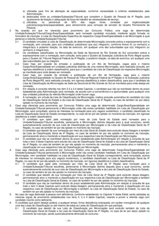 - 16 -
a) utilizadas para fins de alteração de especialidade, conforme necessidade e critérios estabelecidos pela
Administração;
b) deslocadas entre as unidades/Subseções/Tribunal que compõem o Quadro de Pessoal da 4ª Região, para
ajustamento de lotação e adequação da força de trabalho às necessidades de serviço;
c) utilizadas, no percentual de 50% das vagas livres, contadas por órgão/subseção
judiciária/cargo/área/especialidade, para oferecimento para remoção de servidor do Quadro Permanente de
Pessoal.
2 Na ocasião em que for oferecida para provimento por Concurso Público uma vaga de determinada
Unidade/Subseção/Tribunal/Cargo/Área/Especialidade, será nomeado candidato vinculado, mediante opção firmada no
formulário de inscrição, à Lista de Classificação Específica do respectivo Cargo/Área/Especialidade e da Microrregião à qual
pertence a referida Unidade/Subseção/Tribunal.
2.1 O candidato vinculado à Lista de Classificação de determinada Microrregião concorda prévia e expressamente com a
nomeação, sem consulta, para a(s) unidade(s) judiciária(s) que a(s) integra(m), conforme Anexo III, ou venha(m) a
integrá-la(s) e posterior lotação, na data de exercício, em qualquer uma das subunidades que o(s) integre(m) ou
venha(m) a integrá-lo(s).
2.2 Os candidatos classificados na Microrregião da Sede da Seccional do Rio Grande do Sul concordam prévia e
expressamente com a nomeação, sem consulta, tanto para o Quadro da Subseção Judiciária de Porto Alegre quanto
para o Quadro do Tribunal Regional Federal da 4ª Região, e posterior lotação, na data de exercício, em qualquer uma
das subunidades que os integrem.
2.3 Caso haja, por ocasião da emissão e publicação de um Ato de Nomeação, vagas para o mesmo
Cargo/Área/Especialidade em unidades judiciárias distintas de uma mesma Microrregião, será realizada consulta, em
rigorosa obediência à ordem classificatória, para que o candidato da Lista de Classificação da respectiva Microrregião
se manifeste para onde deseja ser nomeado.
2.4 Caso haja, por ocasião da emissão e publicação de um Ato de Nomeação, vaga para o mesmo
Cargo/Área/Especialidade no Quadro de Pessoal do Tribunal Regional Federal da 4ª Região e na Subseção Judiciária
de Porto Alegre/RS, será realizada consulta, em rigorosa obediência à ordem classificatória, para que o candidato da
Lista de Classificação da Microrregião da Sede da Seccional do Rio Grande do Sul se manifeste para onde deseja ser
nomeado.
2.5 Em relação à consulta referida nos item 2.3 e 2.4 deste Capítulo, o candidato que não se manifestar dentro do prazo
estabelecido pela Administração será nomeado, de acordo com a conveniência e a oportunidade, para qualquer uma
das unidades judiciárias da referida Microrregião onde houver vaga.
2.6 A nomeação, em virtude da Lista de Classificação da Microrregião, implica exclusão automática do candidato da Lista
de Classificação Geral do Estado e da Lista de Classificação Geral da 4ª Região, no caso de também ter por ela(s)
optado no momento da inscrição.
3. Caso seja oferecida para provimento por Concurso Público uma vaga de determinado Cargo/Área/Especialidade em
Unidade/Subseção/Tribunal pertencente à Microrregião onde não exista candidato habilitado em Lista de Classificação por
Microrregião, será consultado, acerca do interesse na nomeação para a(s) vaga(s) existente(s), o candidato classificado na
Lista de Classificação Geral do Estado correspondente, no caso de ter por ela optado no momento da inscrição, em rigorosa
obediência à ordem classificatória.
3.1 O candidato que optar pela nomeação por meio da Lista Geral do Estado será nomeado para a
Unidade/Subseção/Tribunal escolhida, pertencente à Microrregião distinta daquela para a qual concorreu, sendo
automaticamente excluído de sua Lista de Classificação por Microrregião e da Lista de Classificação Geral da 4ª
Região, no caso de também ter por ela optado no momento da inscrição.
3.2 O candidato que desistir de sua nomeação por meio da Lista Geral do Estado será excluído dessa listagem e também
da Lista de Classificação Geral da 4ª Região, no caso de também ter por ela optado no momento da inscrição,
permanecendo ativo e mantendo a classificação em sua respectiva Lista de Classificação por Microrregião.
3.3 O candidato que não se manifestar dentro do prazo estabelecido pela Administração em relação à consulta de que
trata o item 3 deste Capítulo será exluído da Lista de Classificação Geral do Estado e da Lista de Classificação Geral
da 4ª Região, no caso de também ter por ela optado no momento da inscrição, permanecendo ativo e mantendo a
classificação em sua respectiva Lista de Classificação por Microrregião.
4. Caso seja oferecida para provimento por Concurso Público uma vaga de determinado Cargo/Área/Especialidade em
Unidade/Subseção/Tribunal pertencente à Microrregião onde não exista candidato habilitado em Lista de Classificação por
Microrregião, nem candidato habilitado na Lista de Classificação Geral do Estado correspondente, será consultado, acerca
do interesse na nomeação para a(s) vaga(s) existente(s), o candidato classificado na Lista de Classificação Geral da 4ª
Região, no caso de ter por ela optado no momento da inscrição, em rigorosa obediência à ordem classificatória.
4.1 O candidato que optar pela nomeação por meio da Lista Geral da 4ª Região será nomeado para a
Unidade/Subseção/Tribunal escolhida, pertencente à Microrregião distinta daquela para a qual concorreu, sendo
automaticamente excluído de sua Lista de Classificação por Microrregião e da Lista de Classificação Geral do Estado,
no caso de também ter por ela optado no momento da inscrição.
4.2 O candidato que desistir de sua nomeação por meio da Lista Geral da 4ª Região será excluído dessa listagem,
permanecendo ativo e mantendo a classificação em sua respectiva Lista de Classificação por Microrregião e também
na Lista de Classificação Geral do Estado, no caso de também ter por ela optado no momento da inscrição.
4.3 O candidato que não se manifestar dentro do prazo estabelecido pela Administração em relação à consulta de que
trata o item 4 deste Capítulo será excluído dessa listagem, permanecendo ativo e mantendo a classificação em sua
respectiva Lista de Classificação por Microrregião e também na Lista de Classificação Geral do Estado, no caso de
também ter por ela optado no momento da inscrição.
5. No caso de vaga destinada à pessoa com deficiência, conforme estabelecido no Capítulo V deste Edital, serão adotadas as
mesmas regras de provimento estabelecidas nos itens 2, 3 e 4 deste Capítulo, visando a prover a referida vaga com
candidato inscrito como deficiente.
6. O candidato que assim desejar poderá, a qualquer tempo, firmar desistência antecipada, em caráter irrevogável, de qualquer
uma das Listas de Classificação ou até mesmo de todas as Listas de Classificação em que participa.
6.1 O candidato que desistir de sua Lista de Classificação por Microrregião será excluído também da Lista de
Classificação Geral do Estado e da Lista de Classificação Geral da 4ª Região, no caso de ter por ela(s) optado no
momento da inscrição, sendo automaticamente eliminado do concurso.
 