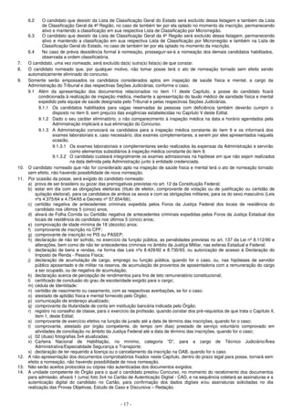 - 17 -
6.2 O candidato que desistir da Lista de Classificação Geral do Estado será excluído dessa listagem e também da Lista
de Classificação Geral da 4ª Região, no caso de também ter por ela optado no momento da inscrição, permanecendo
ativo e mantendo a classificação em sua respectiva Lista de Classificação por Microrregião.
6.3 O candidato que desistir da Lista de Classificação Geral da 4ª Região será excluído dessa listagem, permanecendo
ativo e mantendo a classificação em sua respectiva Lista de Classificação por Microrregião e também na Lista de
Classificação Geral do Estado, no caso de também ter por ela optado no momento da inscrição.
6.4 No caso de prévia desistência formal à nomeação, prosseguir-se-á a nomeação dos demais candidatos habilitados,
observada a ordem classificatória.
7. O candidato, uma vez nomeado, será excluído da(s) outra(s) lista(s) de que constar.
8. O candidato nomeado que, por qualquer motivo, não tomar posse terá o ato de nomeação tornado sem efeito sendo
automaticamente eliminado do concurso.
9. Somente serão empossados os candidatos considerados aptos em inspeção de saúde física e mental, a cargo da
Administração do Tribunal e das respectivas Seções Judiciárias, conforme o caso.
9.1 Além da apresentação dos documentos relacionados no item 11 deste Capítulo, a posse do candidato ficará
condicionada à realização de inspeção médica, mediante a apresentação do laudo médico de sanidade física e mental
expedido pela equipe de saúde designada pelo Tribunal e pelas respectivas Seções Judiciárias.
9.1.1 Os candidatos habilitados para vagas reservadas às pessoas com deficiência também deverão cumprir o
disposto no item 9, sem prejuízo das exigências estabelecidas no Capítulo V deste Edital.
9.1.2 Dado o seu caráter eliminatório, o não comparecimento à inspeção médica na data e horário agendados pela
Administração implicará a sua eliminação do Concurso.
9.1.3 A Administração convocará os candidatos para a inspeção médica constante do item 9 e os informará dos
exames laboratoriais e, caso necessário, dos exames complementares, a serem por eles apresentados naquela
ocasião.
9.1.3.1 Os exames laboratoriais e complementares serão realizados às expensas da Administração e servirão
como elementos subsidiários à inspeção médica constante do item 9.
9.1.3.2 O candidato custeará integralmente os exames admissionais na hipótese em que não sejam realizados
na data definida pela Administração junto à entidade credenciada.
10. O candidato nomeado que não for considerado apto na inspeção de saúde física e mental terá o ato de nomeação tornado
sem efeito, não havendo possibilidade de nova nomeação.
11. Por ocasião da posse, será exigido do candidato nomeado:
a) prova de ser brasileiro ou gozar das prerrogativas previstas no art. 12 da Constituição Federal;
b) estar em dia com as obrigações eleitorais (título de eleitor, comprovante de votação ou de justificação ou certidão de
quitação eleitoral), para os candidatos de ambos os sexos e com as obrigações militares, para os do sexo masculino (Leis
nºs 4.375/64 e 4.754/65 e Decreto nº 57.654/66);
c) certidão negativa de antecedentes criminais expedida pelos Foros da Justiça Federal dos locais de residência do
candidato nos últimos 5 (cinco) anos;
d) alvará de Folha Corrida ou Certidão negativa de antecedentes criminais expedidas pelos Foros da Justiça Estadual dos
locais de residência do candidato nos últimos 5 (cinco) anos;
e) comprovação de idade mínima de 18 (dezoito) anos;
f) comprovante de inscrição no CPF;
g) comprovante de inscrição no PIS ou PASEP;
h) declaração de não ter sofrido, no exercício da função pública, as penalidades previstas no art. 137 da Lei nº 8.112/90 e
alterações, bem como de não ter antecedentes criminais no âmbito da Justiça Militar, nas esferas Estadual e Federal;
i) declaração de bens e rendas, na forma das Leis nºs 8.429/92 e 8.730/93, ou autorização de acesso à Declaração do
Imposto de Renda - Pessoa Física;
j) declaração de acumulação de cargo, emprego ou função pública, quando for o caso, ou, nas hipóteses de servidor
público aposentado e de militar na reserva, de acumulação de proventos de aposentadoria com a remuneração do cargo
a ser ocupado, ou de negativa de acumulação;
k) declaração acerca de percepção de rendimentos para fins de teto remuneratório constitucional;
l) certificado de conclusão do grau de escolaridade exigido para o cargo;
m) cédula de Identidade;
n) certidão de nascimento ou casamento, com as respectivas averbações, se for o caso;
o) atestado de aptidão física e mental fornecido pelo Órgão;
p) comunicação de endereço atualizado;
q) comprovante da titularidade de conta em instituição bancária indicada pelo Órgão;
r) registro no conselho de classe, para o exercício da profissão, quando constar dos pré-requisitos de que trata o Capítulo II,
item 1, deste Edital;
s) comprovante de exercício efetivo na função de jurado até a data de término das inscrições, quando for o caso;
t) comprovante, atestado por órgão competente, do tempo (em dias) prestado de serviço voluntário comprovado em
atividades de conciliação no âmbito da Justiça Federal até a data de término das inscrições, quando for o caso;
u) 02 (duas) fotografias 3x4 atualizadas;
v) Carteira Nacional de Habilitação, no mínimo, categoria “D”, para a cargo de Técnico Judiciário/Área
Administrativa/Especialidade Segurança e Transporte;
x) declaração de ter requerido a licença ou o cancelamento da inscrição na OAB, quando for o caso.
12. A não-apresentação dos documentos comprobatórios fixados neste Capítulo, dentro do prazo legal para posse, tornará sem
efeito a nomeação, não havendo possibilidade de nova nomeação.
13. Não serão aceitos protocolos ou cópias não autenticadas dos documentos exigidos.
14. A unidade competente do Órgão para o qual o candidato prestou Concurso, no momento do recebimento dos documentos
para admissão, afixará 1 (uma) foto 3x4 no Cartão de Autenticação Digital - CAD, e na sequência coletará as assinaturas e a
autenticação digital do candidato no Cartão, para confirmação dos dados digitais e/ou assinaturas solicitadas no dia
realização das Provas Objetivas, Estudo de Caso e Discursiva – Redação.
 