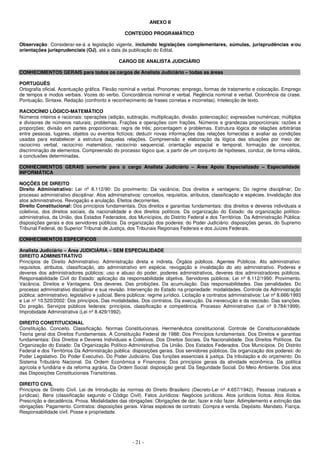 - 21 -
ANEXO II
CONTEÚDO PROGRAMÁTICO
Observação: Considerar-se-á a legislação vigente, incluindo legislações complementares, súmulas, jurisprudências e/ou
orientações jurisprudenciais (OJ), até a data da publicação do Edital.
CARGO DE ANALISTA JUDICIÁRIO
CONHECIMENTOS GERAIS para todos os cargos de Analista Judiciário – todas as áreas
PORTUGUÊS
Ortografia oficial. Acentuação gráfica. Flexão nominal e verbal. Pronomes: emprego, formas de tratamento e colocação. Emprego
de tempos e modos verbais. Vozes do verbo. Concordância nominal e verbal. Regência nominal e verbal. Ocorrência da crase.
Pontuação. Sintaxe. Redação (confronto e reconhecimento de frases corretas e incorretas). Intelecção de texto.
RACIOCÍNIO LÓGICO-MATEMÁTICO
Números inteiros e racionais: operações (adição, subtração, multiplicação, divisão, potenciação); expressões numéricas; múltiplos
e divisores de números naturais; problemas. Frações e operações com frações. Números e grandezas proporcionais: razões e
proporções; divisão em partes proporcionais; regra de três; porcentagem e problemas. Estrutura lógica de relações arbitrárias
entre pessoas, lugares, objetos ou eventos fictícios; deduzir novas informações das relações fornecidas e avaliar as condições
usadas para estabelecer a estrutura daquelas relações. Compreensão e elaboração da lógica das situações por meio de:
raciocínio verbal, raciocínio matemático, raciocínio sequencial, orientação espacial e temporal, formação de conceitos,
discriminação de elementos. Compreensão do processo lógico que, a partir de um conjunto de hipóteses, conduz, de forma válida,
a conclusões determinadas.
CONHECIMENTOS GERAIS somente para o cargo Analista Judiciário – Área Apoio Especializado – Especialidade
INFORMÁTICA
NOÇÕES DE DIREITO
Direito Administrativo: Lei nº 8.112/90: Do provimento; Da vacância; Dos direitos e vantagens; Do regime disciplinar; Do
processo administrativo disciplinar. Atos administrativos: conceitos, requisitos, atributos, classificação e espécies. Invalidação dos
atos administrativos. Revogação e anulação. Efeitos decorrentes.
Direito Constitucional: Dos princípios fundamentais. Dos direitos e garantias fundamentais: dos direitos e deveres individuais e
coletivos, dos direitos sociais, da nacionalidade e dos direitos políticos. Da organização do Estado: da organização político-
administrativa, da União, dos Estados Federados, dos Municípios, do Distrito Federal e dos Territórios. Da Administração Pública:
disposições gerais e dos servidores públicos. Da organização dos poderes: do Poder Judiciário: disposições gerais, do Supremo
Tribunal Federal, do Superior Tribunal de Justiça, dos Tribunais Regionais Federais e dos Juízes Federais.
CONHECIMENTOS ESPECÍFICOS
Analista Judiciário – Área JUDICIÁRIA – SEM ESPECIALIDADE
DIREITO ADMINISTRATIVO
Princípios de Direito Administrativo. Administração direta e indireta. Órgãos públicos. Agentes Públicos. Ato administrativo:
requisitos, atributos, classificação, ato administrativo em espécie, revogação e invalidação do ato administrativo. Poderes e
deveres dos administradores públicos: uso e abuso do poder, poderes administrativos, deveres dos administradores públicos.
Responsabilidade Civil do Estado: aplicação da responsabilidade objetiva. Servidores públicos: Lei nº 8.112/1990: Provimento.
Vacância. Direitos e Vantagens. Dos deveres. Das proibições. Da acumulação. Das responsabilidades. Das penalidades. Do
processo administrativo disciplinar e sua revisão. Intervenção do Estado na propriedade: modalidades. Controle da Administração
pública: administrativo, legislativo e judicial. Bens públicos: regime jurídico. Licitação e contratos administrativos: Lei nº 8.666/1993
e Lei nº 10.520/2002: Dos princípios. Das modalidades. Dos contratos. Da execução. Da inexecução e da rescisão. Das sanções.
Do pregão. Serviços públicos federais: princípios, classificação e competência. Processo Administrativo (Lei nº 9.784/1999).
Improbidade Administrativa (Lei nº 8.429/1992).
DIREITO CONSTITUCIONAL
Constituição. Conceito. Classificação. Normas Constitucionais. Hermenêutica constitucional. Controle de Constitucionalidade.
Teoria geral dos Direitos Fundamentais. A Constituição Federal de 1988: Dos Princípios fundamentais. Dos Direitos e garantias
fundamentais: Dos Direitos e Deveres Individuais e Coletivos. Dos Direitos Sociais. Da Nacionalidade. Dos Direitos Políticos. Da
Organização do Estado: Da Organização Político-Administrativa. Da União. Dos Estados Federados. Dos Municípios. Do Distrito
Federal e dos Territórios Da Administração pública: disposições gerais. Dos servidores públicos. Da organização dos poderes: do
Poder Legislativo. Do Poder Executivo. Do Poder Judiciário. Das funções essenciais à justiça. Da tributação e do orçamento: Do
Sistema Tributário Nacional. Da Ordem Econômica e Financeira: Dos princípios gerais da atividade econômica. Da política
agrícola e fundiária e da reforma agrária. Da Ordem Social: disposição geral. Da Seguridade Social. Do Meio Ambiente. Dos atos
das Disposições Constitucionais Transitórias.
DIREITO CIVIL
Princípios de Direito Civil. Lei de Introdução às normas do Direito Brasileiro (Decreto-Lei nº 4.657/1942). Pessoas (naturais e
jurídicas). Bens (classificação segundo o Código Civil). Fatos Jurídicos: Negócios jurídicos. Atos jurídicos lícitos. Atos ilícitos.
Prescrição e decadência. Prova. Modalidades das obrigações: Obrigações de dar, fazer e não fazer. Adimplemento e extinção das
obrigações: Pagamento. Contratos: disposições gerais. Várias espécies de contrato: Compra e venda. Depósito. Mandato. Fiança.
Responsabilidade civil. Posse e propriedade.
 