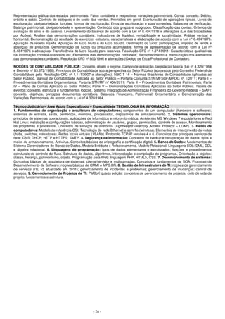 - 26 -
Representação gráfica dos estados patrimoniais. Fatos contábeis e respectivas variações patrimoniais. Conta: conceito. Débito,
crédito e saldo. Controle de estoques e do custo das vendas. Provisões em geral. Escrituração de operações típicas. Livros de
escrituração: obrigatoriedade, funções, formas de escrituração. Erros de escrituração e suas correções. Balancete de verificação.
Balanço patrimonial: obrigatoriedade e apresentação. Conteúdo dos grupos e subgrupos. Classificação das contas. Critérios de
avaliação do ativo e do passivo. Levantamento do balanço de acordo com a Lei nº 6.404/1976 e alterações (Lei das Sociedades
por Ações). Análise das demonstrações contábeis: indicadores de liquidez, rentabilidade e lucratividade; Análise vertical e
horizontal. Demonstração do resultado do exercício: estrutura, características e elaboração de acordo com a Lei nº 6.404/1976.
Apuração da receita líquida. Apuração do lucro bruto e do lucro líquido. Destinação do lucro: participações, imposto de renda e
absorção de prejuízos. Demonstração de lucros ou prejuízos acumulados: forma de apresentação de acordo com a Lei nº
6.404/1976 e alterações. Transferência do lucro líquido para reservas. Resolução CFC nº 1.374/2011: Características qualitativas
da informação contábil-financeira útil; Elementos das demonstrações contábeis; Reconhecimento e mensuração dos elementos
das demonstrações contábeis. Resolução CFC nº 803/1996 e alterações (Código de Ética Profissional do Contador).
NOÇÕES DE CONTABILIDADE PÚBLICA: Conceito, objeto e regime. Campo de aplicação. Legislação básica (Lei nº 4.320/1964
e Decreto nº 93.872/1986). Princípios de Contabilidade sob a perspectiva do Setor Público (aprovados pelo Conselho Federal de
Contabilidade pela Resolução CFC nº 1.111/2007 e alterações). NBC T 16 – Normas Brasileiras de Contabilidade Aplicadas ao
Setor Público. Manual de Contabilidade Aplicada ao Setor Público – Portaria-Conjunta STN/MFSOF/MPOG nº 1/2011: Parte I –
Procedimentos Contábeis Orçamentários; Portaria STN/MF nº 406/2011: Parte II – Procedimentos Contábeis Patrimoniais; Parte
IV – Plano de Contas Aplicado ao Setor Público; Parte V – Demonstrações Contábeis Aplicadas ao Setor Público. Tabela de
eventos: conceito, estrutura e fundamentos lógicos. Sistema Integrado de Administração Financeira do Governo Federal – SIAFI:
conceito, objetivos, principais documentos contábeis. Balanços Financeiro, Patrimonial, Orçamentário e Demonstração das
Variações Patrimoniais, de acordo com a Lei nº 4.320/1964.
Técnico Judiciário – Área Apoio Especializado – Especialidade TECNOLOGIA DA INFORMAÇÃO
1. Fundamentos de organização e arquitetura de computadores; componentes de um computador (hardware e software);
sistemas de entrada, saída, periféricos, memória, processador, dispositivos de armazenamento. 2. Sistemas operacionais:
princípios de sistemas operacionais; aplicações de informática e microinformática. Ambientes MS Windows 7 e posteriores e Red
Hat Linux: instalação e configurações básicas, administração de usuários, grupos, permissões, controle de acesso. Monitoramento
de programas e processos. Conceitos de serviços de diretórios (Lightweight Directory Access Protocol – LDAP). 3. Redes de
computadores: Modelo de referência OSI. Tecnologia de rede Ethernet e sem fio (wireless). Elementos de interconexão de redes
(hubs, switches, roteadores). Redes locais virtuais (VLANs). Protocolo TCP/IP versões 4 e 6. Conceitos dos principais serviços de
rede: DNS; DHCP; HTTP e HTTPS; SMTP. 4. Segurança da Informação: Conceitos de backup e recuperação de dados; tipos e
meios de armazenamento. Antivírus. Conceitos básicos de criptografia e certificação digital. 5. Banco de Dados: fundamentos de
Sistema Gerenciadores de Banco de Dados. Modelo Entidade x Relacionamento. Modelo Relacional. Linguagens SQL: DML, DDL
e álgebra relacional. 6. Linguagens de programação: tipos de dados elementares e estruturados; funções e procedimentos
estruturais de controle de fluxo. Estrutura de dados, algoritmos, interpretação e compilação de programas. Orientação a objetos:
classe, herança, polimorfismo, objeto. Programação para Web: linguagem PHP, HTML5, CSS. 7. Desenvolvimento de sistemas:
Conceitos básicos de arquitetura de sistemas: cliente/servidor e multicamadas. Conceitos e fundamentos de SOA. Processo de
Desenvolvimento de Software: noções básicas de CMMI e MPS.BR. 8. Gestão de Infraestrutura de TI: noções de gerenciamento
de serviços (ITL v3 atualizado em 2011); gerenciamento de incidentes e problemas; gerenciamento de mudanças; central de
serviços. 9. Gerenciamento de Projetos de TI: PMBoK quarta edição: conceitos de gerenciamento de projetos, ciclo de vida de
projeto, fundamentos e estrutura.
 