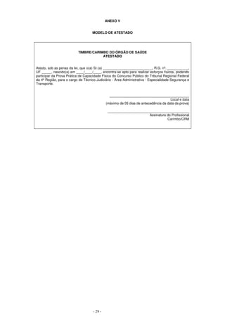 - 29 -
ANEXO V
MODELO DE ATESTADO
TIMBRE/CARIMBO DO ÓRGÃO DE SAÚDE
ATESTADO
Atesto, sob as penas da lei, que o(a) Sr.(a) __________________________, R.G. nº. ___________,
UF _____, nascido(a) em ____/____/____, encontra-se apto para realizar esforços físicos, podendo
participar da Prova Prática de Capacidade Física do Concurso Público do Tribunal Regional Federal
da 4ª Região, para o cargo de Técnico Judiciário - Área Administrativa - Especialidade Segurança e
Transporte.
__________________________________________
Local e data
(máximo de 05 dias de antecedência da data da prova)
___________________________________________
Assinatura do Profissional
Carimbo/CRM
 