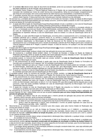 - 4 -
3.7 O candidato não deverá enviar cópia do documento de identidade, sendo de sua exclusiva responsabilidade a informação
dos dados cadastrais no ato de inscrição, sob as penas da lei.
3.8 A Fundação Carlos Chagas e o Tribunal Regional Federal da 4ª Região não se responsabilizam por solicitações de
inscrições não recebidas por motivo de ordem técnica dos computadores, falhas de comunicação, congestionamento
das linhas de comunicação, bem como outros fatores de ordem técnica que impossibilitem a transferência de dados.
3.9 O candidato somente terá sua inscrição efetivada se forem realizados todos os procedimentos previstos no item 3 e
subitens deste Capítulo. O descumprimento das instruções para inscrição implicará sua não efetivação.
4. Ao inscrever-se, o candidato deverá necessariamente indicar no Formulário de Inscrição o Código de Opção da Microrregião
de Classificação/Cargo/Área/Especialidade para que deseja concorrer, conforme tabela constante no item 5 do Capítulo II, e
na barra de opções do Formulário de Inscrição.
4.1 A opção pela Microrregião de Classificação/Cargo/Área/Especialidade vincula o candidato a uma Lista de Classificação
Específica que proverá as vagas das unidades judiciárias pertencentes à referida Microrregião.
4.2 A classificação dos candidatos se dará por Microrregião/Cargo/Área/Especialidade, conforme a vinculação referida no
item 4, e a nomeação ocorrerá por Quadro de Pessoal/Subseção Judiciária/Cargo/Área/Especialidade, com candidatos
da Lista de Classificação da Microrregião à qual pertence o referido Quadro de Pessoal/Subseção Judiciária,
ressalvadas as hipóteses relativas à Lista de Classificação Geral do Estado e à Lista de Classificação Geral da 4ª
Região.
4.3 O candidato, ao optar pela Microrregião de Classificação, concorda prévia e expressamente com a nomeação para as
unidades judiciárias que a integram, conforme Anexo III, ou venham a integrá-la, e posterior lotação, na data de
exercício, em qualquer uma das subunidades que a(s) integre(m) ou venha(m) a integrá-la(s).
4.4 Os candidatos classificados na Microrregião da Sede da Seccional do Rio Grande do Sul concordam prévia e
expressamente com a nomeação tanto para o Quadro da Subseção Judiciária de Porto Alegre quanto para o Quadro do
Tribunal Regional Federal da 4ª Região, e posterior lotação, na data de exercício, em qualquer uma das subunidades
que os integrem.
5 A opção pela Microrregião de Classificação/Cargo/Área/Especialidade não vincula o candidato a realizar as provas na cidade
de aplicação daquela Microrregião.
5.1 O candidato poderá eleger qualquer cidade onde haja aplicação de provas para realizá-las.
5.2 Ao inscrever-se, o candidato deverá também indicar, no Formulário de Inscrição, o Código de Opção da Cidade de
Realização das Provas, dentre as opções de cidade onde haverá aplicação de prova, indicadas no item 1 do Capítulo VII e
no Anexo IV deste Edital e na barra de opções do Formulário de Inscrição.
6. O candidato poderá, no momento da inscrição, optar por constar, também, na Lista de Classificação Geral do Estado
correspondente à Microrregião de opção.
6.1 O não preenchimento do campo destinado à opção pela Lista de Classificação Geral do Estado no Formulário de
Inscrição será considerado como resposta “não” do candidato à participação nesta listagem.
6.2 O candidato habilitado que optou por integrar a Lista de Classificação Geral do Estado poderá ser nomeado, a critério
da Administração, observados os itens 3, 4 e 5 do Capítulo XIV, para Microrregião distinta daquela para a qual
concorreu, onde não exista candidato habilitado em Lista de Classificação por Microrregião.
6.3 A opção por inclusão na Lista de Classificação Geral do Estado não prejudica ou interfere na classificação e nomeação
do candidato aprovado pela Lista de Classificação por Microrregião.
7. O candidato poderá, ainda, no momento da inscrição, optar por constar, também, na Lista de Classificação Geral da 4ª
Região (que abrange os três Estados que compõem a 4ª Região: Rio Grande do Sul, Santa Catarina e Paraná).
7.1 O não preenchimento do campo destinado à opção pela Lista de Classificação Geral da 4ª Região no Formulário de
Inscrição será considerado como resposta “não” do candidato à participação nesta listagem.
7.2 O candidato habilitado que optou por integrar a Lista de Classificação Geral da 4ª Região poderá ser nomeado, a
critério da Administração, observados os itens 3, 4 e 5 do Capítulo XIV, para Microrregião distinta daquela para a qual
concorreu, onde não exista candidato habilitado em Lista de Classificação Específica da Microrregião nem Lista de
Classificação Geral do Estado.
7.3 A opção por inclusão na Lista de Classificação Geral da 4ª Região não prejudica ou interfere na classificação e
nomeação do candidato aprovado pela Lista de Classificação por Microrregião.
8. Ao inscrever-se no Concurso, é recomendado ao candidato observar atentamente as informações sobre a aplicação das
provas (Capítulo VII, item 1 deste Edital) uma vez que só poderá concorrer para um único Cargo/Área/Especialidade por
período de aplicação das provas.
8.1 O candidato que efetivar mais de uma inscrição para o mesmo período de aplicação das provas terá confirmada
apenas a última inscrição, sendo as demais canceladas.
8.2 O cancelamento das inscrições terá como base os procedimentos descritos abaixo:
8.2.1 as datas em que forem efetivados os pagamentos das Guias de Recolhimento da União - GRU - SIMPLES;
8.2.2 sendo a data de pagamento a mesma, será considerado o número do pedido registrado em cada Guia de
Recolhimento da União - GRU - SIMPLES.
9. Recomenda-se, ao candidato interessado em concorrer para dois cargos, optar pela mesma Cidade de Realização das
Provas para ambos os cargos.
10. Para fins do direito previsto no art. 440 do Código de Processo Penal (Decreto Lei nº 3.689/41), o candidato que,
eventualmente, teve participação em júri até e a data de término das inscrições, deverá indicar em campo específico do
formulário de inscrição o exercício efetivo na função de jurado, para fins de desempate, de acordo com o item 3, subitem
3.2 do Capítulo XII deste Edital.
10.1 O assinalamento incorreto desse campo corresponderá à declaração falsa, implicando, a qualquer tempo, a exclusão
do candidato do Concurso Público.
11. Para fins do direito previsto no art. 18, inciso V, da Resolução nº 246/13 do Conselho da Justiça Federal, o candidato que,
eventualmente, prestou serviço voluntário comprovado em atividades de conciliação no âmbito da Justiça Federal até
a data de término das inscrições, deverá indicar em campo específico do formulário de inscrição, para fins de desempate, de
acordo com o item 3, subitem 3.4 do Capítulo XII deste Edital.
11.1 O candidato deverá apresentar a documentação probatória à situação constante deste item, caso seja solicitado pelo
Tribunal Regional Federal da 4ª Região.
11.2 O assinalamento incorreto desse campo corresponderá à declaração falsa, implicando, a qualquer tempo, a exclusão
do candidato do Concurso Público.
 