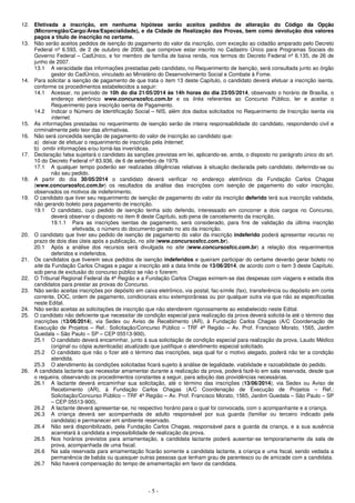- 5 -
12. Efetivada a inscrição, em nenhuma hipótese serão aceitos pedidos de alteração do Código da Opção
(Microrregião/Cargo/Área/Especialidade), e da Cidade de Realização das Provas, bem como devolução dos valores
pagos a título de inscrição no certame.
13. Não serão aceitos pedidos de isenção do pagamento do valor da inscrição, com exceção ao cidadão amparado pelo Decreto
Federal nº 6.593, de 2 de outubro de 2008, que comprove estar inscrito no Cadastro Único para Programas Sociais do
Governo Federal – CadÚnico, e for membro de família de baixa renda, nos termos do Decreto Federal nº 6.135, de 26 de
junho de 2007.
13.1 A veracidade das informações prestadas pelo candidato, no Requerimento de Isenção, será consultada junto ao órgão
gestor do CadÚnico, vinculado ao Ministério do Desenvolvimento Social e Combate à Fome.
14. Para solicitar a isenção de pagamento de que trata o item 13 deste Capítulo, o candidato deverá efetuar a inscrição isenta,
conforme os procedimentos estabelecidos a seguir:
14.1 Acessar, no período de 10h do dia 21/05/2014 às 14h horas do dia 23/05/2014, observado o horário de Brasília, o
endereço eletrônico www.concursosfcc.com.br e os links referentes ao Concurso Público, ler e aceitar o
Requerimento para inscrição isenta de Pagamento.
14.2 Indicar o Número de Identificação Social – NIS, além dos dados solicitados no Requerimento de Inscrição isenta via
internet.
15. As informações prestadas no requerimento de isenção serão de inteira responsabilidade do candidato, respondendo civil e
criminalmente pelo teor das afirmativas.
16. Não será concedida isenção de pagamento do valor de inscrição ao candidato que:
a) deixar de efetuar o requerimento de inscrição pela Internet;
b) omitir informações e/ou torná-las inverídicas.
17. Declaração falsa sujeitará o candidato às sanções previstas em lei, aplicando-se, ainda, o disposto no parágrafo único do art.
10 do Decreto Federal nº 83.936, de 6 de setembro de 1979.
17.1 A qualquer tempo poderão ser realizadas diligências relativas à situação declarada pelo candidato, deferindo-se ou
não seu pedido.
18. A partir do dia 30/05/2014 o candidato deverá verificar no endereço eletrônico da Fundação Carlos Chagas
(www.concursosfcc.com.br) os resultados da análise das inscrições com isenção de pagamento do valor inscrição,
observados os motivos de indeferimento.
19. O candidato que tiver seu requerimento de isenção de pagamento do valor da inscrição deferido terá sua inscrição validada,
não gerando boleto para pagamento de inscrição.
19.1 O candidato, cujo pedido de isenção tenha sido deferido, interessado em concorrer a dois cargos no Concurso,
deverá observar o disposto no item 8 deste Capítulo, sob pena de cancelamento da inscrição.
19.1.1 Para as inscrições isentas de pagamento, será considerado, para fins de validação da última inscrição
efetivada, o número do documento gerado no ato da inscrição.
20. O candidato que tiver seu pedido de isenção de pagamento do valor da inscrição indeferido poderá apresentar recurso no
prazo de dois dias úteis após a publicação, no site (www.concursosfcc.com.br).
20.1 Após a análise dos recursos será divulgada no site (www.concursosfcc.com.br) a relação dos requerimentos
deferidos e indeferidos.
21. Os candidatos que tiverem seus pedidos de isenção indeferidos e queiram participar do certame deverão gerar boleto no
site da Fundação Carlos Chagas e pagar a inscrição até a data limite de 13/06/2014, de acordo com o item 3 deste Capítulo,
sob pena de exclusão do concurso público se não o fizerem.
22. O Tribunal Regional Federal da 4ª Região e a Fundação Carlos Chagas eximem-se das despesas com viagens e estada dos
candidatos para prestar as provas do Concurso.
23. Não serão aceitas inscrições por depósito em caixa eletrônico, via postal, fac-símile (fax), transferência ou depósito em conta
corrente, DOC, ordem de pagamento, condicionais e/ou extemporâneas ou por qualquer outra via que não as especificadas
neste Edital.
24. Não serão aceitas as solicitações de inscrição que não atenderem rigorosamente ao estabelecido neste Edital.
25. O candidato não deficiente que necessitar de condição especial para realização da prova deverá solicitá-la até o término das
inscrições (13/06/2014), via Sedex ou Aviso de Recebimento (AR), à Fundação Carlos Chagas (A/C Coordenação de
Execução de Projetos – Ref.: Solicitação/Concurso Público – TRF 4ª Região – Av. Prof. Francisco Morato, 1565, Jardim
Guedala – São Paulo – SP – CEP 05513-900).
25.1 O candidato deverá encaminhar, junto à sua solicitação de condição especial para realização da prova, Laudo Médico
(original ou cópia autenticada) atualizado que justifique o atendimento especial solicitado.
25.2 O candidato que não o fizer até o término das inscrições, seja qual for o motivo alegado, poderá não ter a condição
atendida.
25.3 O atendimento às condições solicitadas ficará sujeito à análise de legalidade, viabilidade e razoabilidade do pedido.
26. A candidata lactante que necessitar amamentar durante a realização da prova, poderá fazê-lo em sala reservada, desde que
o requeira, observando os procedimentos constantes a seguir, para adoção das providências necessárias.
26.1 A lactante deverá encaminhar sua solicitação, até o término das inscrições (13/06/2014), via Sedex ou Aviso de
Recebimento (AR), à Fundação Carlos Chagas (A/C Coordenação de Execução de Projetos – Ref.:
Solicitação/Concurso Público – TRF 4ª Região – Av. Prof. Francisco Morato, 1565, Jardim Guedala – São Paulo – SP
– CEP 05513-900).
26.2 A lactante deverá apresentar-se, no respectivo horário para o qual foi convocada, com o acompanhante e a criança.
26.3 A criança deverá ser acompanhada de adulto responsável por sua guarda (familiar ou terceiro indicado pela
candidata) e permanecer em ambiente reservado.
26.4 Não será disponibilizado, pela Fundação Carlos Chagas, responsável para a guarda da criança, e a sua ausência
acarretará à candidata a impossibilidade de realização da prova.
26.5 Nos horários previstos para amamentação, a candidata lactante poderá ausentar-se temporariamente da sala de
prova, acompanhada de uma fiscal.
26.6 Na sala reservada para amamentação ficarão somente a candidata lactante, a criança e uma fiscal, sendo vedada a
permanência de babás ou quaisquer outras pessoas que tenham grau de parentesco ou de amizade com a candidata.
26.7 Não haverá compensação do tempo de amamentação em favor da candidata.
 