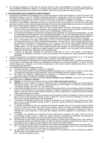 - 6 -
27. As informações prestadas no Formulário de Inscrição serão de inteira responsabilidade do candidato, reservando-se o
Tribunal Regional Federal da 4ª Região e a Fundação Carlos Chagas o direito de excluir do Concurso Público aquele que
não preencher esse documento oficial de forma completa, correta e/ou fornecer dados inverídicos ou falsos.
V. DAS INSCRIÇÕES PARA CANDIDATOS COM DEFICIÊNCIA
1. Às pessoas com deficiência que pretendam fazer uso das prerrogativas que lhes são facultadas no inciso VIII do artigo 37 da
Constituição Federal e na Lei nº 7.853/89 e alterações posteriores é assegurado o direito de inscrição para os cargos
oferecidos neste Edital, desde que a deficiência seja compatível com as atribuições do cargo em provimento.
2. Em obediência ao disposto no § 2º do art. 5º da Lei nº 8.112/90, no Decreto nº 3.298/99 e na Resolução nº 246/13 do
Conselho da Justiça Federal, e alterações posteriores, ser-lhes-á reservado o percentual de 5% (cinco por cento) das vagas
que vierem a surgir ou forem criadas no prazo de validade do Concurso e forem destinadas para provimento nos Quadros de
Pessoal do Tribunal Regional Federal da 4ª Região e Seções Judiciárias vinculadas.
2.1 Caso a aplicação do percentual de que trata o item 2 resulte número fracionário, este deverá ser elevado até o
primeiro número inteiro subsequente, desde que não ultrapasse 20% (vinte por cento) das vagas, conforme previsto
no § 2º do art. 5º da Lei nº 8.112/90 e no § 2º do art. 8º da Resolução nº 246/13 do CJF.
2.2 Em face dessas disposições, às pessoas com deficiência serão destinadas, em cada Lista de Classificação – na Lista
de Classificação por Microrregião de cada Cargo/Área/Especialidade, na Lista de Classificação Geral do Estado de
cada Cargo/Área/Especialidade e na Lista de Classificação Geral da 4ª Região de cada Cargo/Área/Especialidade: a
5ª, a 21ª, a 41ª, a 61ª, a 81ª, a 101ª vagas e assim sucessivamente, seguindo intervalos de vinte em vinte vagas.
2.3 Para o preenchimento das vagas mencionadas no item 2.2 serão convocados exclusivamente candidatos com
deficiência classificados, do referido Cargo/Área/Especialidade, primeiramente na Lista de Classificação Específica
de candidatos com deficiência da Microrregião e, se for o caso, em não havendo mais candidato habilitado nessa
listagem, serão chamados os candidatos deficientes habilitados da Lista de Classificação Geral do Estado
correspondente e, em não havendo mais candidato habilitado nessa listagem, da Lista de Classificação Geral da 4ª
Região, até que ocorra o esgotamento dessas listagens, quando passarão a ser convocados, para preenchê-las,
candidatos não deficientes, observada a ordem de classificação.
2.4 A reserva de vagas para candidatos com deficiência, mencionada no item 2.2, não impede a convocação de
candidatos não deficientes, observada a ordem de classificação, para ocupação das vagas subsequentes àquelas
reservadas.
3. Consideram-se pessoas com deficiência aquelas que se enquadram nas categorias discriminadas no art. 4º do Decreto
Federal nº 3.298/99, suas alterações e na Súmula 377/09, do Superior Tribunal de Justiça (STJ).
4. As pessoas com deficiência, resguardadas as condições especiais previstas no Decreto Federal nº 3.298/99, particularmente
em seu artigo 40, participarão do Concurso em igualdade de condições com os demais candidatos, no que se refere ao
conteúdo das provas, à avaliação e aos critérios de aprovação, ao dia, horário e local de aplicação das provas, e à nota
mínima exigida para aprovação.
5. O candidato deverá declarar, quando da inscrição:
5.1 Conhecer o Decreto nº 3.298/99 e o Decreto nº 5.296/2004.
5.2 Estar ciente das atribuições do Cargo/Área/Especialidade pretendido e que, no caso de vir a exercê-lo, estará sujeito
à avaliação pelo desempenho dessas atribuições, para fins de habilitação durante o estágio probatório.
5.3 Ser pessoa com deficiência, especificando sua deficiência no Formulário de Inscrição e informando se deseja
concorrer às vagas reservadas aos candidatos com deficiência.
6. O candidato deverá durante o período de inscrições (do dia 21/05/2014 ao dia 13/06/2014), encaminhar a documentação
relacionada abaixo via Internet ou Correios:
6.1 Internet, por meio do link de inscrição do Concurso Público (www.concursosfcc.com.br); ou
6.2 Correios, por meio de Sedex ou Aviso de Recebimento (AR), à Fundação Carlos Chagas (A/C Coordenação de
Execução de Projetos - Ref.: Laudo Médico - Concurso Público do TRF 4ª Região - Av. Professor Francisco Morato,
1565, Jardim Guedala - São Paulo - SP - CEP 05513-900).
a) Laudo Médico expedido no prazo máximo de 12 (doze) meses antes do término das inscrições, atestando a espécie e
o grau ou nível de deficiência, com expressa referência ao código correspondente da Classificação Internacional de
Doença – CID, bem como a provável causa da deficiência, contendo a assinatura e o carimbo do número do CRM do
médico responsável por sua emissão.
b) O candidato com deficiência visual, que necessitar de prova especial em Braile ou Ampliada ou Leitura de sua prova,
além do envio da documentação indicada na letra “a” deste item, deverá encaminhar solicitação por escrito, até o
término das inscrições, especificando o tipo de deficiência.
c) O candidato com deficiência auditiva, que necessitar do atendimento do Intérprete de Língua Brasileira de Sinais,
além do envio da documentação indicada na letra “a” deste item, deverá encaminhar solicitação por escrito, até o
término das inscrições.
d) O candidato com deficiência física, que necessitar de atendimento especial, além do envio da documentação indicada
na letra “a” deste item, deverá, até o término das inscrições, indicar por escrito, as condições necessárias para
realização de sua prova, como: mobiliário adaptado, sala de fácil acesso, designação de fiscal para auxiliar no
manuseio das provas discursivas e transcrição das respostas, banheiros adaptados etc, especificando o tipo de
deficiência.
e) O candidato com deficiência que necessitar de tempo adicional para realização das provas, além do envio da
documentação indicada na letra “a” deste item, deverá encaminhar solicitação com justificativa acompanhada de
parecer emitido por especialista da área de sua deficiência, até o término das inscrições.
6.3 Aos deficientes visuais (cegos) que solicitarem prova especial em Braile serão oferecidas provas nesse sistema e
suas respostas deverão ser transcritas também em Braile. Os referidos candidatos deverão levar para esse fim, no dia
da aplicação da prova, reglete e punção, podendo, ainda, utilizar-se de soroban (ábaco).
6.4 Aos deficientes visuais (baixa visão) que solicitarem prova especial Ampliada serão oferecidas provas nesse sistema.
6.4.1 O candidato deverá indicar o tamanho da fonte de sua prova Ampliada, entre 18, 24 ou 28. Não havendo
indicação de tamanho de fonte, a prova será confeccionada em fonte 24.
6.5 Os deficientes visuais (cegos ou baixa visão), que solicitarem prova especial por meio da utilização de software,
deverão indicar um dos relacionados a seguir:
6.5.1 Dos Vox (sintetizador de voz);
 