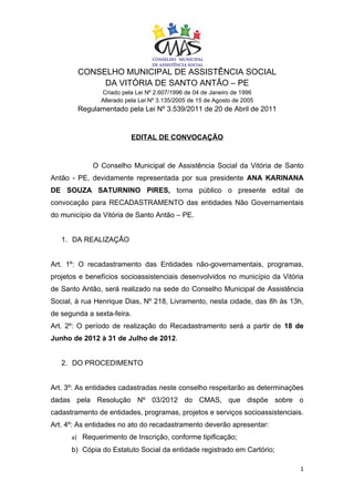CONSELHO MUNICIPAL DE ASSISTÊNCIA SOCIAL
             DA VITÓRIA DE SANTO ANTÃO – PE
               Criado pela Lei Nº 2.607/1996 de 04 de Janeiro de 1996
               Alterado pela Lei Nº 3.135/2005 de 15 de Agosto de 2005
        Regulamentado pela Lei Nº 3.539/2011 de 20 de Abril de 2011


                         EDITAL DE CONVOCAÇÃO


             O Conselho Municipal de Assistência Social da Vitória de Santo
Antão - PE, devidamente representada por sua presidente ANA KARINANA
DE SOUZA SATURNINO PIRES, torna público o presente edital de
convocação para RECADASTRAMENTO das entidades Não Governamentais
do município da Vitória de Santo Antão – PE.


   1. DA REALIZAÇÃO


Art. 1º: O recadastramento das Entidades não-governamentais, programas,
projetos e benefícios socioassistenciais desenvolvidos no município da Vitória
de Santo Antão, será realizado na sede do Conselho Municipal de Assistência
Social, à rua Henrique Dias, Nº 218, Livramento, nesta cidade, das 8h às 13h,
de segunda a sexta-feira.
Art. 2º: O período de realização do Recadastramento será a partir de 18 de
Junho de 2012 à 31 de Julho de 2012.


   2. DO PROCEDIMENTO


Art. 3º: As entidades cadastradas neste conselho respeitarão as determinações
dadas pela Resolução Nº 03/2012 do CMAS, que dispõe sobre o
cadastramento de entidades, programas, projetos e serviços socioassistenciais.
Art. 4º: As entidades no ato do recadastramento deverão apresentar:
      a) Requerimento de Inscrição, conforme tipificação;
      b) Cópia do Estatuto Social da entidade registrado em Cartório;

                                                                             1
 