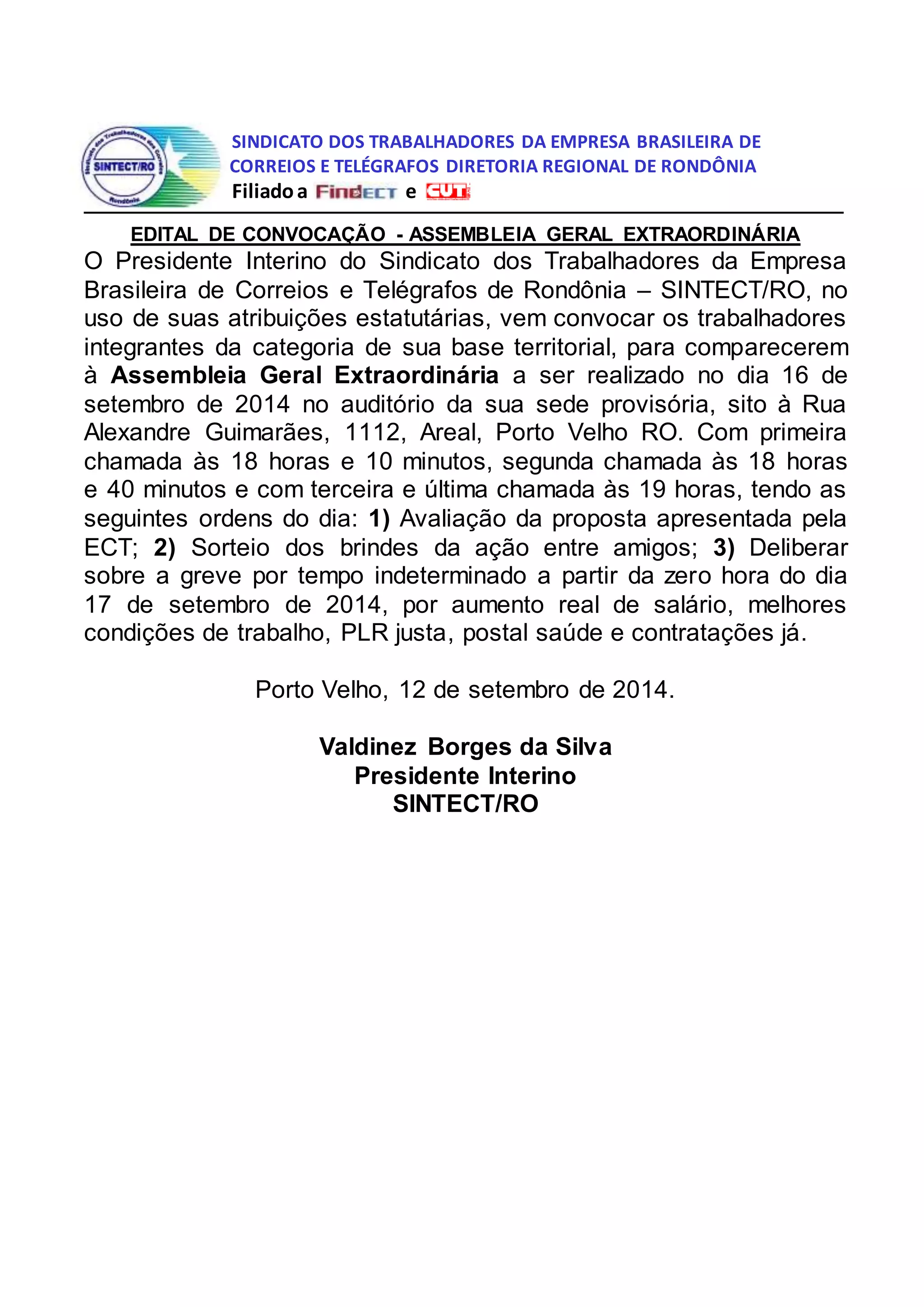 SINDICATO DOS TRABALHADORES DA EMPRESA BRASILEIRA DE
CORREIOS E TELÉGRAFOS DIRETORIA REGIONAL DE RONDÔNIA
Filiado a e
EDITAL DE CONVOCAÇÃO - ASSEMBLEIA GERAL EXTRAORDINÁRIA
O Presidente Interino do Sindicato dos Trabalhadores da Empresa
Brasileira de Correios e Telégrafos de Rondônia – SINTECT/RO, no
uso de suas atribuições estatutárias, vem convocar os trabalhadores
integrantes da categoria de sua base territorial, para comparecerem
à Assembleia Geral Extraordinária a ser realizado no dia 16 de
setembro de 2014 no auditório da sua sede provisória, sito à Rua
Alexandre Guimarães, 1112, Areal, Porto Velho RO. Com primeira
chamada às 18 horas e 10 minutos, segunda chamada às 18 horas
e 40 minutos e com terceira e última chamada às 19 horas, tendo as
seguintes ordens do dia: 1) Avaliação da proposta apresentada pela
ECT; 2) Sorteio dos brindes da ação entre amigos; 3) Deliberar
sobre a greve por tempo indeterminado a partir da zero hora do dia
17 de setembro de 2014, por aumento real de salário, melhores
condições de trabalho, PLR justa, postal saúde e contratações já.
Porto Velho, 12 de setembro de 2014.
Valdinez Borges da Silva
Presidente Interino
SINTECT/RO