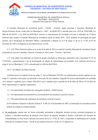 1
CONSELHO MUNICIPAL DE ASSISTÊNCIA SOCIAL
CRUZEIRO – ESTADO DE SÃO PAULO
CRIADO PELA LEI MUNICIPAL Nº 3.083 DE 08/08/1997 – EM CUMPRIMENTO DA LEI FEDERAL Nº8.742 DE 07/12/1993
CONSELHO MUNICIPAL DE ASSISTÊNCIA SOCIAL
CRUZEIRO – SÃO PAULO
Edital de Convocação do 9º Pleito Eleitoral
O Conselho Municipal de Assistência Social – CMAS – Cruzeiro, órgão vinculado à Secretaria Municipal de
Desenvolvimento Social, criado pela Lei Municipal nº. 3.083 – de 08/08/1997 e alterada pelas Leis 3.819 de 22/04/2008, Lei
4089 de 05/10/2011 e Lei 4244 de 06/02/2014, convoca os representantes da sociedade civil para a realização do 9º Pleito
Eleitoral, para compor o Conselho Municipal de Assistência Social, no biênio 2016 – 2018, podendo ser prorrogado por igual
período, sob a fiscalização do Ministério Público, considerando o disposto no § 4º do artigo 17 da Lei nº. 8.742, de 07 de
dezembro de 1993, Lei Orgânica da Assistência Social - LOAS.
§ 1º - O 9° Pleito Eleitoral realizar-se-á, no dia 28 de abril de 2016, na sede do Conselho Municipal de Assistência Social,
localizado na Casa dos Conselhos, à Rua Dr. Celestino, nº 366, Centro – Cruzeiro – São Paulo.
§ 2° Este edital será publicado em Jornal de grande circulação no Município, juntamente com a Resolução Nº 01 de
21/03/2016, e posteriormente o ato de homologação da relação de representantes da sociedade civil, conforme previstos no
artigo 4° da Lei Municipal nº 3.819 e alterado pela Lei 4244 de 06/02/2014.
Art.1°- Do Objetivo do Pleito Eleitoral
Conforme prevê no Capitulo II em seu artigo 3°, da Lei Municipal 3.819/08 e na estabelecida no mesmo capítulo em seu
artigo 4º, a presente convocação visa proceder à renovação de seus membros, elegendo 05 (cinco) representantes da sociedade
civil, titulares e suplentes, para o biênio 2016/2018, com o mandato para o período de 08 de Maio de 2016 a 07 de Maio de
2018, representando os seguintes seguimentos:
1.1 - Um representante da Ordem dos Advogados do Brasil – OAB/Cruzeiro;
1.2 - Um representante dos beneficiários e/ou beneficiários da assistência social de Cruzeiro;
1.3 - Três representantes das instituições de assistência social de Cruzeiro.
§ 1º Conforme o disposto no Decreto Federal nº. 6.308, de 14 de dezembro de 2007, as Instituições de Assistência Social
podem ser isolada ou cumulativamente:
a) de atendimento, aquelas que, de forma continuada, permanente e planejada, prestam serviços, executam programas ou
projetos e concedem benefícios de proteção social básica ou especial, dirigidos a família e indivíduos em situações de
vulnerabilidade ou risco social e pessoal, nos termos da Lei nº. 8.742, de 1993, e respeitadas às deliberações do Conselho
Nacional de Assistência Social – CNAS de que tratam os Incisos I e II do Art. 18 daquela Lei;
 
