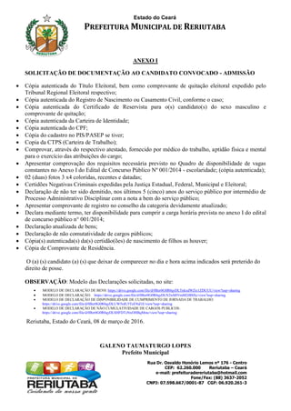 Estado do Ceará
PREFEITURA MUNICIPAL DE RERIUTABA
Rua Dr. Osvaldo Honório Lemos nº 176 - Centro
CEP: 62.260.000 Reriutaba – Ceará
e-mail: prefeituradereriutaba@hotmail.com
Fone/Fax: (88) 3637-2052
CNPJ: 07.598.667/0001-87 CGF: 06.920.261-3
ANEXO I
SOLICITAÇÃO DE DOCUMENTAÇÃO AO CANDIDATO CONVOCADO - ADMISSÃO
 Cópia autenticada do Título Eleitoral, bem como comprovante de quitação eleitoral expedido pelo
Tribunal Regional Eleitoral respectivo;
 Cópia autenticada do Registro de Nascimento ou Casamento Civil, conforme o caso;
 Cópia autenticada do Certificado de Reservista para o(s) candidato(s) do sexo masculino e
comprovante de quitação;
 Cópia autenticada da Carteira de Identidade;
 Cópia autenticada do CPF;
 Cópia do cadastro no PIS/PASEP se tiver;
 Copia da CTPS (Carteira de Trabalho);
 Comprovar, através do respectivo atestado, fornecido por médico do trabalho, aptidão física e mental
para o exercício das atribuições do cargo;
 Apresentar comprovação dos requisitos necessária previsto no Quadro de disponibilidade de vagas
constantes no Anexo I do Edital de Concurso Público Nº 001/2014 - escolaridade; (cópia autenticada);
 02 (duas) fotos 3 x4 coloridas, recentes e datadas;
 Certidões Negativas Criminais expedidas pela Justiça Estadual, Federal, Municipal e Eleitoral;
 Declaração de não ter sido demitido, nos últimos 5 (cinco) anos do serviço público por intermédio de
Processo Administrativo Disciplinar com a nota a bem do serviço público;
 Apresentar comprovante de registro no conselho da categoria devidamente atualizado;
 Declara mediante termo, ter disponibilidade para cumprir a carga horária prevista no anexo I do edital
de concurso público n° 001/2014;
 Declaração atualizada de bens;
 Declaração de não comutatividade de cargos públicos;
 Cópia(s) autenticada(s) da(s) certidão(ões) de nascimento de filhos as houver;
 Cópia de Comprovante de Residência.
O (a) (s) candidato (a) (s) que deixar de comparecer no dia e hora acima indicados será preterido do
direito de posse.
OBSERVAÇÃO: Modelo das Declarações solicitadas, no site:
 MODELO DE DECLARAÇÃO DE BENS: https://drive.google.com/file/d/0Bzr0G0R0qyDLTnkxdWZic1ZDUUU/view?usp=sharing
 MODELO DE DECLARAÇÃO: https://drive.google.com/file/d/0Bzr0G0R0qyDLN2tsMlVmM2tBSXc/view?usp=sharing
 MODELO DE DECLARAÇÃO DE DISPONIBILIDADE DE CUMPRIMENTO DE JORNADA DE TRABALHO:
https://drive.google.com/file/d/0Bzr0G0R0qyDLUW5rdU5TcE9id1E/view?usp=sharing
 MODELO DE DECLARAÇÃO DE NÃO CUMULATIVIDADE DE CARGOS PUBLICOS:
https://drive.google.com/file/d/0Bzr0G0R0qyDLSHFDTzNxOHBqMmc/view?usp=sharing
Reriutaba, Estado do Ceará, 08 de março de 2016.
GALENO TAUMATURGO LOPES
Prefeito Municipal
 