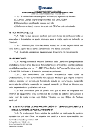 PREFEITURA MUNICIPAL DE FLORIANÓPOLIS
SECRETARIA MUNICIPAL DE MEIO AMBIENTE E DESENVOLVIMENTO URBANO - SMDU
SECRETARIA EXECUTIVA DE SERVIÇOS PÚBLICOS – SESP
Secretaria Executiva de Serviços Públicos - SESP
Rua Felipe Schmidt, nº 1320, 2º andar
Centro, Florianópolis/SC, CEP: 88010-002
Telefone: (48) 3251-4900 11
11.6 - Os credenciados deverão portar durante todo o período de trabalho:
a) Alvará de Licença original e legível emitido pela SMDU/SESP;
b) Documento de identificação pessoal com foto;
d) Uniforme (camiseta), quando fornecido pela SESP ou pelo patrocinador.
12 - DOS RESÍDUOS (LIXO)
11.7 - Toda vez que os sacos plásticos estiverem cheios, os resíduos deverão ser
amarrados e depositados em ponto adequado para a coleta, conforme indicação da
COMCAP.
11.8 - O licenciado para ponto fixo deverá manter, por um raio de pelo menos 20m
(vinte metros) a partir de seu ponto, a área limpa e livre de lixo acumulado.
11.9 - É proibido o despejo de águas servidas diretamente no meio ambiente.
13 – PENALIDADES
13.1 - As irregularidades e infrações cometidas pelos Licenciados para pontos fixos
entalados na faixa de areia da praia e demais licenciados ambulantes, estarão sujeitas às
penalidades previstas pela Lei n° 1.224/1974 do Código de Posturas Municipal, pela Lei
nº 2.496/1986 do Comércio Ambulante, entre outras pertinentes.
13.2 - O não cumprimento dos critérios estabelecidos neste Edital de
Credenciamento, e o não cumprimento da Legislação Municipal que ampara a matéria,
poderão acarretar em advertência formalizada através de comunicação, suspensão
temporária da atividade, apreensão do material, cassação do Alvará de Licença e/ou
multa, dependendo da gravidade da infração;
13.3 - Aos Licenciados para os pontos fixos que ao final da temporada não
retirarem os equipamentos e/ou os materiais do seu local de trabalho, será aplicado o
maior valor de multa prevista pelo Código Tributário ou pelo Código de Posturas
Municipal.
14 – DAS DISPOSIÇÕES GERAIS PARA O COMÉRCIO – USO DE EQUIPAMENTOS E
MÍDIAS AUTORIZADAS PELO PATROCINADOR
14.1 - Os credenciados ficam sujeitos às condições de realização do comércio
estabelecidas por este Edital, em especial nos critérios a serem estabelecidos pelo
 