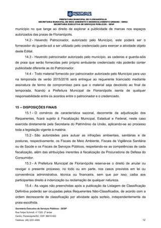 PREFEITURA MUNICIPAL DE FLORIANÓPOLIS
SECRETARIA MUNICIPAL DE MEIO AMBIENTE E DESENVOLVIMENTO URBANO - SMDU
SECRETARIA EXECUTIVA DE SERVIÇOS PÚBLICOS – SESP
Secretaria Executiva de Serviços Públicos - SESP
Rua Felipe Schmidt, nº 1320, 2º andar
Centro, Florianópolis/SC, CEP: 88010-002
Telefone: (48) 3251-4900 12
município no que tange ao direito de explorar a publicidade de marcas nos espaços
autorizados das praias de Florianópolis.
14.2 - Havendo Patrocinador, autorizado pelo Município, este poderá ser o
fornecedor do guarda-sol a ser utilizado pelo credenciado para exercer a atividade objeto
deste Edital.
14.3 - Havendo patrocinador autorizado pelo município, as cadeiras e guarda-sóis
de praia que serão fornecidas pelo próprio ambulante credenciado não poderão conter
publicidade diferente as do Patrocinador.
14.4 - Todo material fornecido por patrocinador autorizado pelo Município para uso
na temporada de verão 2015/2016 será entregue ao requerente licenciado mediante
assinatura de termo de compromisso para que o material seja devolvido ao final da
temporada, ficando a Prefeitura Municipal de Florianópolis isenta de qualquer
responsabilidade entre os acordos entre o patrocinador e o credenciado.
15 – DISPOSIÇÕES FINAIS
15.1 - O comércio de característica sazonal, decorrente da adjudicação dos
Requerentes, ficará sujeito à Fiscalização Municipal, Estadual e Federal, neste caso
exercida diretamente pela Secretaria do Patrimônio da União, aplicando-se ao processo
toda a legislação vigente à matéria.
15.2 - São autoridades para autuar as infrações ambientais, sanitárias e de
posturas, respectivamente, os Fiscais de Meio Ambiente, Fiscais de Vigilância Sanitária
ou de Saúde e os Fiscais de Serviços Públicos, respeitando-se as competências de cada
fiscalização, além das atribuições inerentes à fiscalização da Procuradoria de Defesa do
Consumidor.
15.3 - A Prefeitura Municipal de Florianópolis reserva-se o direito de anular ou
revogar o presente processo, no todo ou em parte, nos casos previstos em lei ou
conveniência administrativa, técnica ou financeira, sem que por isso, caiba aos
participantes direito à indenização ou reclamação de qualquer natureza.
15.4 - As vagas não preenchidas após a publicação da Listagem de Classificação
Definitiva poderão ser ocupadas pelos Requerentes Não-Classificados, de acordo com a
ordem decrescente de classificação por atividade após sorteio, independentemente da
praia escolhida.
 