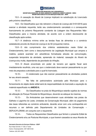PREFEITURA MUNICIPAL DE FLORIANÓPOLIS
SECRETARIA MUNICIPAL DE MEIO AMBIENTE E DESENVOLVIMENTO URBANO - SMDU
SECRETARIA EXECUTIVA DE SERVIÇOS PÚBLICOS – SESP
Secretaria Executiva de Serviços Públicos - SESP
Rua Felipe Schmidt, nº 1320, 2º andar
Centro, Florianópolis/SC, CEP: 88010-002
Telefone: (48) 3251-4900 13
15.5 - A cassação do Alvará de Licença implicará na substituição do Licenciado
pelo próximo classificado.
15.6 - Os Classificados que não retirarem o Alvará de Licença até 01/01/2016 para
exercer a atividade requerida, terão seu credenciamento cancelado e o consequente
licenciamento do próximo Requerente constante da Listagem dos Requerentes Não-
Classificados para a mesma atividade, de acordo com a ordem decrescente de
classificação após sorteio.
15.7 - A distância mínima entre as tendas fixas de alimentos e o comércio
estabelecido provido de Alvará de Licença é de 50 (cinquenta) metros.
15.8 - O não cumprimento dos critérios estabelecidos neste Edital de
Credenciamento, bem como o descumprimento da Legislação Municipal que ampara a
matéria, poderá acarretar em advertência formalizada através de comunicação,
suspensão temporária da atividade, apreensão do material, cassação do Alvará de
Licença e/ou multa, dependendo da gravidade da infração.
15.9 - O Alvará encontrado em poder de terceiro por agente fiscal será
imediatamente recolhido, uma vez que o credenciado deve exercer pessoalmente ou por
meio de prepostos a atividade para o qual foi licenciado.
15.10 - O credenciado que não exercer pessoalmente as atividades poderá
ter seu alvará cassado.
15.11 - Na falta de patrocinadora autorizada pelo Município para o
fornecimento do objeto deste edital será de responsabilidade do licenciado a aquisição do
material especificado no ANEXO II.
15.12 - Os Classificados na praia do Moçambique estarão sujeitos às normas
de utilização do Parque Florestal do Moçambique, devendo se adequar às mesmas.
15.13 - Os Ambulantes que desenvolverem suas atividades nas praias da
Galheta e Lagoinha do Leste, Unidades de Conservação Municipal, além do pagamento
das taxas referentes ao comércio ambulante, deverão arcar com uma contrapartida em
recursos a ser definida pelo Departamento de Unidades de Conservação –
DEPUC/FLORAM, em conjunto com o requerente.
15.14 - Todos os Requerentes Classificados que ferirem o presente Edital de
Credenciamento e/ou as Posturas Municipais, e que tiverem cassados os seus Alvarás de
 