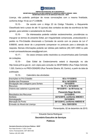 PREFEITURA MUNICIPAL DE FLORIANÓPOLIS
SECRETARIA MUNICIPAL DE MEIO AMBIENTE E DESENVOLVIMENTO URBANO - SMDU
SECRETARIA EXECUTIVA DE SERVIÇOS PÚBLICOS – SESP
Secretaria Executiva de Serviços Públicos - SESP
Rua Felipe Schmidt, nº 1320, 2º andar
Centro, Florianópolis/SC, CEP: 88010-002
Telefone: (48) 3251-4900 14
Licença, não poderão participar de novas convocações com a mesma finalidade,
conforme Artigo 16 da Lei nº 2.496/86.
15.15 - De acordo com o Artigo 23 do Código Tributário, o Requerente
Classificado terá o prazo de até 15 (quinze) dias contados da data da ocorrência do fato
gerador, para solicitar o cancelamento do Alvará.
15.16 - Os interessados poderão solicitar esclarecimentos, providências ou
impugnar os termos do presente Edital, por irregularidade comprovada, protocolizando o
pedido no Pró-Cidadão direcionado a Comissão de acordo com os prazos da Lei nº
8.666/93, sendo dever de o proponente comparecer no protocolo para a obtenção da
resposta. Demais informações poderão ser obtidas pelo telefone (48) 3251-4900 ou pelo
e-mail comissaolicitacoes.sesp@gmail.com.
15.17 - Os casos omissos serão resolvidos ou encaminhados pela Comissão
de Licitações.
15.18 - Este Edital de Credenciamento estará à disposição no site
http://www.pmf.sc.gov.br, com cópia para consulta na SESP/SMDU (Rua Felipe Schmidt,
1.320, Centro) e no PRÓ-CIDADÃO (Rua Tenente Silveira, 60, Centro), a partir da data da
publicação.
15.19 - Calendário das atividades:
Inscrições no Pró-Cidadão 02 à 11/12/2012
Análise dos Processos 02 à 14/12/2015
Divulgação das Listagens para Sorteio 15/12/2015
Recursos 16, 17 e 18/12/2015
Vistoria das cadeiras e guarda-sóis 19/12/2015 – às 09 horas na
Passarela Nego Quirido
Resultados dos Recursos 21/12/2015
Sorteios 22/12/2015, conforme ANEXO I
23/12/2Homologação 23/12/2015
Marcação do Ponto 28/12/2015, conforme ANEXO III
Emissão do Alvará de Licença 04 a 15/01/2016
Florianópolis, 02 de dezembro de 2015.
Eduardo Garcia Rodrigues
Secretário Executivo de Serviços
Públicos
 