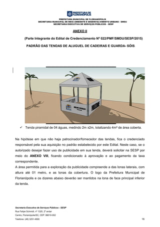PREFEITURA MUNICIPAL DE FLORIANÓPOLIS
SECRETARIA MUNICIPAL DE MEIO AMBIENTE E DESENVOLVIMENTO URBANO - SMDU
SECRETARIA EXECUTIVA DE SERVIÇOS PÚBLICOS – SESP
Secretaria Executiva de Serviços Públicos - SESP
Rua Felipe Schmidt, nº 1320, 2º andar
Centro, Florianópolis/SC, CEP: 88010-002
Telefone: (48) 3251-4900 16
ANEXO II
(Parte Integrante do Edital de Credenciamento Nº 022/PMF/SMDU/SESP/2015)
PADRÃO DAS TENDAS DE ALUGUEL DE CADEIRAS E GUARDA- SÓIS
 Tenda piramidal de 04 águas, medindo 2m x2m, totalizando 4m² de área coberta.
Na hipótese em que não haja patrocinador/fornecedor das tendas, fica o credenciado
responsável pela sua aquisição no padrão estabelecido por este Edital. Neste caso, se o
autorizado desejar fazer uso de publicidade em sua tenda, deverá solicitar na SESP por
meio do ANEXO VIII, ficando condicionado à aprovação e ao pagamento da taxa
correspondente.
A área permitida para a exploração da publicidade compreende a das lonas laterais, com
altura até 01 metro, e as lonas da cobertura. O logo da Prefeitura Municipal de
Florianópolis e os dizeres abaixo deverão ser mantidos na lona de face principal inferior
da tenda.
 