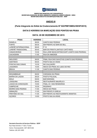 PREFEITURA MUNICIPAL DE FLORIANÓPOLIS
SECRETARIA MUNICIPAL DE MEIO AMBIENTE E DESENVOLVIMENTO URBANO - SMDU
SECRETARIA EXECUTIVA DE SERVIÇOS PÚBLICOS – SESP
Secretaria Executiva de Serviços Públicos - SESP
Rua Felipe Schmidt, nº 1320, 2º andar
Centro, Florianópolis/SC, CEP: 88010-002
Telefone: (48) 3251-4900 17
ANEXO III
(Parte Integrante do Edital de Credenciamento Nº 022/PMF/SMDU/SESP/2015)
DATA E HORÁRIO DA MARCAÇÃO DOS PONTOS NA PRAIA
DATA: 28 DE DEZEMBRO DE 2015
PRAIA HORÁRIO LOCAL
DANIELA 08:00 CANTO DAS PEDRAS
FORTE 08:30 EM FRENTE AO BAR DO BILL
JURERÊ INTERNACIONAL 08:40 P 12
JURERÊ TRADICIONAL 09:40 BAR DO PIRATA (ANTIGO CAFÉ RISO)
CANASVIEIRAS 10:30 RUA JOSÉ BAHIA BITENCOURT (CANTO DAS PEDRAS)
CACHOEIRA 11:45 RUA DA AMIZADE
INGLESES 08:00 FINAL RUA DAS GAIVOTAS (CANTO DAS PEDRAS)
SANTINHO 09:45 POSTO SALVA VIDAS
PONTAS DAS CANAS 10:30 NO CALÇADÃO
LAGOINHA 10:45 INICIO DA PRAIA AO LADO DO RIO
BRAVA 11:30 CANTO DAS PEDRAS
MOÇAMBIQUE 08:00 CHEGADA DA PRAIA
BARRA DA LAGOA 08:20 POSTO POLICIAL
MOLE 09:00 BAR MOENDA
JOAQUINA 09:40 RESTAURANTE MAURÍLIO I
LAGOA DA CONCEIÇÃO 10:00 FINAL AV. DAS RENDEIRAS
CAMPECHE 10:30 RIOZINHO
MORRO DAS PEDRAS 11:00 INÍCIO DA PRAIA
ARMAÇÃO 11:20 EM FRENTE À IGREJA
PÂNTANO DO SUL 11:45 EM FRENTE AO RESTAURANTE ARANTES
AÇORES 12:00 POSTO SALVA-VIDAS
 