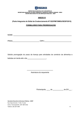 PREFEITURA MUNICIPAL DE FLORIANÓPOLIS
SECRETARIA MUNICIPAL DE MEIO AMBIENTE E DESENVOLVIMENTO URBANO - SMDU
SECRETARIA EXECUTIVA DE SERVIÇOS PÚBLICOS – SESP
Secretaria Executiva de Serviços Públicos - SESP
Rua Felipe Schmidt, nº 1320, 2º andar
Centro, Florianópolis/SC, CEP: 88010-002
Telefone: (48) 3251-4900 18
ANEXO IV
(Parte Integrante do Edital de Credenciamento Nº 022/PMF/SMDU/SESP/2015)
FORMULÁRIO PARA PRORROGAÇÃO
NOME: _________________________________________________________________
PRAIA______________________________ CNPJ:______________________________
Solicito prorrogação do prazo da licença para atividades de comércio de alimentos e
bebidas em tenda até o dia _____________________.
_____________________________
Assinatura do requerente
Florianópolis, de de 201___ .
 