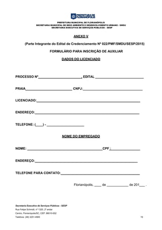 PREFEITURA MUNICIPAL DE FLORIANÓPOLIS
SECRETARIA MUNICIPAL DE MEIO AMBIENTE E DESENVOLVIMENTO URBANO - SMDU
SECRETARIA EXECUTIVA DE SERVIÇOS PÚBLICOS – SESP
Secretaria Executiva de Serviços Públicos - SESP
Rua Felipe Schmidt, nº 1320, 2º andar
Centro, Florianópolis/SC, CEP: 88010-002
Telefone: (48) 3251-4900 19
ANEXO V
(Parte Integrante do Edital de Credenciamento Nº 022/PMF/SMDU/SESP/2015)
FORMULÁRIO PARA INSCRIÇÃO DE AUXILIAR
DADOS DO LICENCIADO
PROCESSO Nº________________________, EDITAL ____________________________
PRAIA__________________________ CNPJ:_________________________________
LICENCIADO:_________________________________________________________
ENDEREÇO: _________________________________________________________
TELEFONE: (____) - _____________________
NOME DO EMPREGADO
NOME: CPF :________________
ENDEREÇO: ________________________________________________________
TELEFONE PARA CONTATO: ___________________________________________
Florianópolis, de de 201___ .
 
