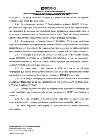 PREFEITURA MUNICIPAL DE FLORIANÓPOLIS
SECRETARIA MUNICIPAL DE MEIO AMBIENTE E DESENVOLVIMENTO URBANO - SMDU
SECRETARIA EXECUTIVA DE SERVIÇOS PÚBLICOS – SESP
Secretaria Executiva de Serviços Públicos - SESP
Rua Felipe Schmidt, nº 1320, 2º andar
Centro, Florianópolis/SC, CEP: 88010-002
Telefone: (48) 3251-4900 2
município no que tange ao direito de explorar a publicidade de marcas nos espaços
autorizados das praias de Florianópolis.
2.4 - Em cumprimento ao artigo 8º, Parágrafo Único, da Lei nº 2496/86, 10% (dez
por cento) das vagas por praia, relativas à modalidade deste Edital de Credenciamento,
são destinadas às pessoas com deficiência física, devidamente credenciadas junto à
Associação Florianopolitana de Deficientes Físicos - AFLODEF ou demais entidades
reconhecidas, conforme documento a ser anexado ao processo de inscrição.
2.5 - De acordo com o Decreto Federal nº 5.296/2004, 3% (três por cento) das
vagas disponibilizadas serão preenchidas preferencialmente por pessoas com mais de 60
(sessenta) anos. A porcentagem de vagas previstas aos idosos por Lei está contemplada
pela totalidade das vagas para cada praia oferecidas por este Edital de Credenciamento.
2.6 - A inscrição e o Alvará de Licença são PESSOAIS e INTRANSFERÍVEIS,
sendo PROIBIDA A VENDA ou o ALUGUEL DA LICENÇA, o que, se confirmado,
culminará na cassação do Alvará de Licença, além da aplicação das penalidades previstas
na Lei nº 2.496/86, entre outras leis pertinentes.
2.7 - Os credenciados poderão informar à SESP, o nome de até 03 (três)
empregados que atuarão em conjunto na execução das atividades, apresentando no setor
administrativo aos cuidados da Comissão de Licitações o ANEXO V preenchido.
2.8 - A habilitação de empregado para auxiliar e apoiar na atividade licenciada não
desobriga o Licenciado de se fazer presente, uma vez que O ALVARÁ DE LICENÇA É
PESSOAL E INTRANSFERÍVEL.
2.9 - Quando houver necessidade do credenciado se ausentar das atividades por
motivo justificável (como doença), ele deverá comparecer a SESP para justificar a
ausência.
2.10 - Não será concedida à mesma Pessoa Física mais de uma licença para
exploração de comércio ambulante referente aos editais de temporada 2015/2016.
2.11 - Todo requerente está sujeito às condições fixadas neste instrumento
convocatório.
 