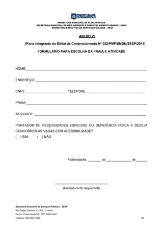 PREFEITURA MUNICIPAL DE FLORIANÓPOLIS
SECRETARIA MUNICIPAL DE MEIO AMBIENTE E DESENVOLVIMENTO URBANO - SMDU
SECRETARIA EXECUTIVA DE SERVIÇOS PÚBLICOS – SESP
Secretaria Executiva de Serviços Públicos - SESP
Rua Felipe Schmidt, nº 1320, 2º andar
Centro, Florianópolis/SC, CEP: 88010-002
Telefone: (48) 3251-4900 20
ANEXO VI
(Parte Integrante do Edital de Credenciamento Nº 022/PMF/SMDU/SESP/2015)
FORMULÁRIO PARA ESCOLHA DA PRAIA E ATIVIDADE
NOME:__________________________________________________________________
ENDEREÇO: ____________________________________________________________
CNPJ:_______________________ TELEFONE:________________________________
PRAIA:__________________________________________________________________
ATIVIDADE: _____________________________________________________________
PORTADOR DE NECESSIDADES ESPECIAIS OU DEFICIÊNCIA FÍSICA E DESEJA
CONCORRER ÀS VAGAS COM ACESSIBILIDADE?
( ) SIM ( ) NÃO
Florianópolis, _______ de______________ de______.
_____________________________
Assinatura do requerente
 