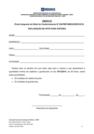 PREFEITURA MUNICIPAL DE FLORIANÓPOLIS
SECRETARIA MUNICIPAL DE MEIO AMBIENTE E DESENVOLVIMENTO URBANO - SMDU
SECRETARIA EXECUTIVA DE SERVIÇOS PÚBLICOS – SESP
Secretaria Executiva de Serviços Públicos - SESP
Rua Felipe Schmidt, nº 1320, 2º andar
Centro, Florianópolis/SC, CEP: 88010-002
Telefone: (48) 3251-4900 21
ANEXO VII
(Parte Integrante do Edital de Credenciamento Nº 022/PMF/SMDU/SESP/2015)
DECLARAÇÃO DE APTO PARA VISTORIA
NOME:__________________________________________________________________
ENDEREÇO: ____________________________________________________________
CNPJ:_______________________ TELEFONE:________________________________
PRAIA:__________________________________________________________________
ATIVIDADE: _____________________________________________________________
Declaro para os devidos fins que estou apto para a vistoria e que apresentarei a
quantidade mínima de cadeiras e guarda-sóis no dia 19/12/2015, às 09 horas, sendo
essas quantidades:
 50 unidades de cadeira de praia.
 25 unidades de guarda-sóis.
Florianópolis, _______ de______________ de______.
_____________________________
Assinatura do requerente
 