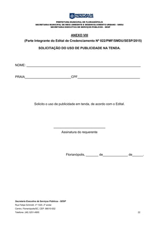 PREFEITURA MUNICIPAL DE FLORIANÓPOLIS
SECRETARIA MUNICIPAL DE MEIO AMBIENTE E DESENVOLVIMENTO URBANO - SMDU
SECRETARIA EXECUTIVA DE SERVIÇOS PÚBLICOS – SESP
Secretaria Executiva de Serviços Públicos - SESP
Rua Felipe Schmidt, nº 1320, 2º andar
Centro, Florianópolis/SC, CEP: 88010-002
Telefone: (48) 3251-4900 22
ANEXO VIII
(Parte Integrante do Edital de Credenciamento Nº 022/PMF/SMDU/SESP/2015)
SOLICITAÇÃO DO USO DE PUBLICIDADE NA TENDA.
NOME: ________________________________________________________________
PRAIA__________________________CPF___________________________________
Solicito o uso de publicidade em tenda, de acordo com o Edital.
_____________________________
Assinatura do requerente
Florianópolis, _______ de______________ de______.
 