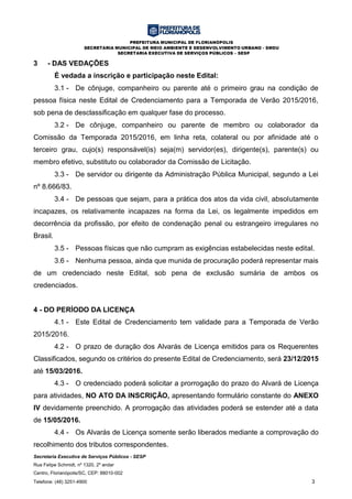 PREFEITURA MUNICIPAL DE FLORIANÓPOLIS
SECRETARIA MUNICIPAL DE MEIO AMBIENTE E DESENVOLVIMENTO URBANO - SMDU
SECRETARIA EXECUTIVA DE SERVIÇOS PÚBLICOS – SESP
Secretaria Executiva de Serviços Públicos - SESP
Rua Felipe Schmidt, nº 1320, 2º andar
Centro, Florianópolis/SC, CEP: 88010-002
Telefone: (48) 3251-4900 3
3 - DAS VEDAÇÕES
É vedada a inscrição e participação neste Edital:
3.1 - De cônjuge, companheiro ou parente até o primeiro grau na condição de
pessoa física neste Edital de Credenciamento para a Temporada de Verão 2015/2016,
sob pena de desclassificação em qualquer fase do processo.
3.2 - De cônjuge, companheiro ou parente de membro ou colaborador da
Comissão da Temporada 2015/2016, em linha reta, colateral ou por afinidade até o
terceiro grau, cujo(s) responsável(is) seja(m) servidor(es), dirigente(s), parente(s) ou
membro efetivo, substituto ou colaborador da Comissão de Licitação.
3.3 - De servidor ou dirigente da Administração Pública Municipal, segundo a Lei
nº 8.666/83.
3.4 - De pessoas que sejam, para a prática dos atos da vida civil, absolutamente
incapazes, os relativamente incapazes na forma da Lei, os legalmente impedidos em
decorrência da profissão, por efeito de condenação penal ou estrangeiro irregulares no
Brasil.
3.5 - Pessoas físicas que não cumpram as exigências estabelecidas neste edital.
3.6 - Nenhuma pessoa, ainda que munida de procuração poderá representar mais
de um credenciado neste Edital, sob pena de exclusão sumária de ambos os
credenciados.
4 - DO PERÍODO DA LICENÇA
4.1 - Este Edital de Credenciamento tem validade para a Temporada de Verão
2015/2016.
4.2 - O prazo de duração dos Alvarás de Licença emitidos para os Requerentes
Classificados, segundo os critérios do presente Edital de Credenciamento, será 23/12/2015
até 15/03/2016.
4.3 - O credenciado poderá solicitar a prorrogação do prazo do Alvará de Licença
para atividades, NO ATO DA INSCRIÇÃO, apresentando formulário constante do ANEXO
IV devidamente preenchido. A prorrogação das atividades poderá se estender até a data
de 15/05/2016.
4.4 - Os Alvarás de Licença somente serão liberados mediante a comprovação do
recolhimento dos tributos correspondentes.
 