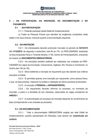 PREFEITURA MUNICIPAL DE FLORIANÓPOLIS
SECRETARIA MUNICIPAL DE MEIO AMBIENTE E DESENVOLVIMENTO URBANO - SMDU
SECRETARIA EXECUTIVA DE SERVIÇOS PÚBLICOS – SESP
Secretaria Executiva de Serviços Públicos - SESP
Rua Felipe Schmidt, nº 1320, 2º andar
Centro, Florianópolis/SC, CEP: 88010-002
Telefone: (48) 3251-4900 4
5 – DA PARTICIPAÇÃO, DA INSCRIÇÃO, DA DOCUMENTAÇÃO e DO
PAGAMENTO
5.1 - DA PARTICIPAÇÃO
5.1.1 - Poderão participar deste Edital de Credenciamento
a) Todas as Pessoas Físicas que atendam às exigências constantes neste
edital e nos seus anexos, inclusive quanto à documentação requerida.
5.2. - DA INSCRIÇÃO
5.2.1 - Os interessados deverão protocolar inscrição no período de 02/12/215
até 11/12/2015, de segunda a sexta-feira, das 8h às 17h, no PRÓ-CIDADÃO, localizado
na Rua Arcipreste Paiva c/ Tenente Silveira, nº 60, Centro de Florianópolis/SC, anexando
ao mesmo os DOCUMENTOS OBRIGATÓRIOS.
5.2.2 - As inscrições também poderão ser realizadas nas unidades do PRÓ-
CIDADÃO da Lagoa da Conceição, Canasvieiras, Ingleses, Rio Tavares e Continente, no
horário das 10h às 16h.
5.2.3 - Será indeferida a inscrição do requerente que não atender aos critérios
previstos no Edital.
5.2.4 - É permitida apenas uma inscrição por requerente, como pessoa física,
o que, se descumprido, implicará na análise e validação do último processo protocolado.
5.2.5 - A inscrição é PESSOAL e INTRANSFERÍVEL.
5.2.6 - Os requerentes deverão informar no processo, no momento da
inscrição, a praia e a atividade de seu interesse, observadas as vagas constantes do
ANEXO I.
5.2.7 - A protocolização do processo de inscrição depende do recolhimento da
taxa correspondente a ser anexada ao processo.
5.3 - DA DOCUMENTAÇÃO
5.3.1 - Toda a documentação OBRIGATÓRIA exigida por este Edital de
Credenciamento, quando apresentada em fotocópia, esta deverá ser autenticada em
cartório.
 