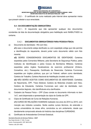PREFEITURA MUNICIPAL DE FLORIANÓPOLIS
SECRETARIA MUNICIPAL DE MEIO AMBIENTE E DESENVOLVIMENTO URBANO - SMDU
SECRETARIA EXECUTIVA DE SERVIÇOS PÚBLICOS – SESP
Secretaria Executiva de Serviços Públicos - SESP
Rua Felipe Schmidt, nº 1320, 2º andar
Centro, Florianópolis/SC, CEP: 88010-002
Telefone: (48) 3251-4900 5
5.3.2 - O certificado de curso realizado pela internet deve apresentar meios
que possam atestar a sua veracidade.
5.4 - DA DOCUMENTAÇÃO OBRIGATÓRIA
5.4.1 - O requerente que não apresentar qualquer dos documentos
constantes da lista de documentação obrigatória para habilitação será INABILITADO no
certame.
5.4.2 - DOCUMENTOS OBRIGATÓRIOS PARA PESSOA FÍSICA:
a) Documento de identidade - RG com foto;
a1) caso o documento esteja danificado ou com expedição antiga que não permita
a identificação do requerente, deverá juntar outro documento válido com foto
recente;
a2) SERÃO CONSIDERADOS DOCUMENTOS DE IDENTIDADE: Carteiras
expedidas pelos Comandos Militares, pela Secretaria de Segurança Pública, pelos
Institutos de Identificação e pelos Corpos de Bombeiros Militares; Carteiras
expedidas pelos órgãos fiscalizadores de exercício profissional (Ordens,
Conselhos, etc.); Passaporte; Certificado de Reservista; Carteiras Funcionais
expedidas por órgãos públicos, que por Lei Federal, valham como identidade;
Carteira de Trabalho; Carteira Nacional de Habilitação (modelo com foto).
a3) NÃO SERÃO ACEITOS COMO DOCUMENTOS DE IDENTIDADE: Certidões
de Nascimento, CPF, Título Eleitoral, Carteira de Motorista (modelo sem foto),
Carteira de Estudante, Carteiras Funcionais sem valor de identidade, nem
documentos ilegíveis, não identificáveis e/ou danificados.
b) Cadastro da Pessoa Física – CPF (Caso conste no documento informado no item
“a1)”, será dispensada a apresentação da cópia do Cartão de CPF;
c) Cópia de Certificado de Curso de Relações Humanas.
c1) CURSO DE RELAÇÕES HUMANAS realizado nos anos de 2014 ou 2015, com
menção aos módulos cursados. Serão aceitos cursos técnicos, de extensão e
cursos universitários de áreas afins, concluídos ou em andamento, desde que
devidamente comprovado através do histórico das disciplinas CURSADAS.
d) Certificado de Antecedentes Criminais Estadual;
 