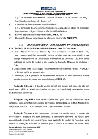 PREFEITURA MUNICIPAL DE FLORIANÓPOLIS
SECRETARIA MUNICIPAL DE MEIO AMBIENTE E DESENVOLVIMENTO URBANO - SMDU
SECRETARIA EXECUTIVA DE SERVIÇOS PÚBLICOS – SESP
Secretaria Executiva de Serviços Públicos - SESP
Rua Felipe Schmidt, nº 1320, 2º andar
Centro, Florianópolis/SC, CEP: 88010-002
Telefone: (48) 3251-4900 6
d1) O certificado de Antecedentes Criminais Estadual pode ser obtido no endereço:
http://esaj.tjsc.jus.br/sco/abrirCadastro.do
e) Certificado de Antecedentes Criminais Federal;
e1) O certificado de Antecedentes Criminais Federal pode ser obtido no endereço:
https://servicos.dpf.gov.br/sinic-certidao/emitirCertidao.html
f) Escolha da praia e atividade de interesse, ANEXO VI;
g) Declaração de apto para vistoria devidamente preenchida, ANEXO VII.
5.4.3 - DOCUMENTO OBRIGATÓRIO ADICIONAL PARA REQUERENTES
PORTADORES DE NECESSIDADES ESPECIAIS OU COM DEFICIÊNCIA:
a) Laudo Médico, que deverá atestar o tipo de necessidade especial ou deficiência,
bem como as condições de aptidão para o trabalho, com expressa referência ao
código correspondente da Classificação Internacional de Doenças - CID, bem como
indicação do nome do médico e seu registro no Conselho Regional de Medicina –
CRM;
b) Credenciadas junto à Associação Florianopolitana de Deficientes Físicos - AFLODEF
ou demais entidades reconhecidas;
c) Declaração que é portador de necessidades especiais ou com deficiência e que
deseja concorrer às vagas com acessibilidade, ANEXO VI.
Parágrafo Primeiro - O Laudo Médico deverá ser legível, sob pena de não ser
considerado válido, e deverá ser expedido no prazo máximo de 90 (noventa) dias antes
do término das inscrições.
Parágrafo Segundo - Não serão considerados, para fins de habilitação nesta
categoria, os documentos de benefícios de invalidez concedidos pelo Instituto Nacional do
Seguro Social - INSS, ou de qualquer outro órgão público ou privado.
Parágrafo Terceiro - Os requerentes inscritos que se declarem portadores de
necessidades especiais ou com deficiência e solicitarem concorrer às vagas com
acessibilidade, poderão ser encaminhados para avaliação de médico da Prefeitura, para
atestar as condições mínimas necessárias para a atividade requerida, ou terem seus
 