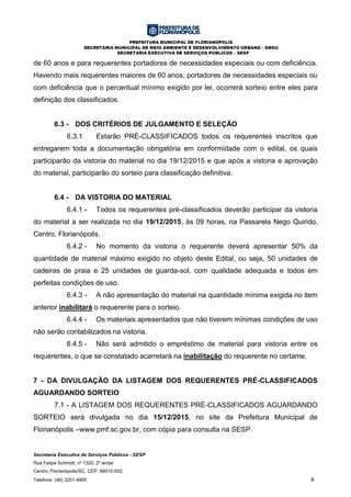 PREFEITURA MUNICIPAL DE FLORIANÓPOLIS
SECRETARIA MUNICIPAL DE MEIO AMBIENTE E DESENVOLVIMENTO URBANO - SMDU
SECRETARIA EXECUTIVA DE SERVIÇOS PÚBLICOS – SESP
Secretaria Executiva de Serviços Públicos - SESP
Rua Felipe Schmidt, nº 1320, 2º andar
Centro, Florianópolis/SC, CEP: 88010-002
Telefone: (48) 3251-4900 8
de 60 anos e para requerentes portadores de necessidades especiais ou com deficiência.
Havendo mais requerentes maiores de 60 anos, portadores de necessidades especiais ou
com deficiência que o percentual mínimo exigido por lei, ocorrerá sorteio entre eles para
definição dos classificados.
6.3 - DOS CRITÉRIOS DE JULGAMENTO E SELEÇÃO
6.3.1 Estarão PRÉ-CLASSIFICADOS todos os requerentes inscritos que
entregarem toda a documentação obrigatória em conformidade com o edital, os quais
participarão da vistoria do material no dia 19/12/2015 e que após a vistoria e aprovação
do material, participarão do sorteio para classificação definitiva.
6.4 - DA VISTORIA DO MATERIAL
6.4.1 - Todos os requerentes pré-classificados deverão participar da vistoria
do material a ser realizada no dia 19/12/2015, às 09 horas, na Passarela Nego Quirido,
Centro, Florianópolis.
6.4.2 - No momento da vistoria o requerente deverá apresentar 50% da
quantidade de material máximo exigido no objeto deste Edital, ou seja, 50 unidades de
cadeiras de praia e 25 unidades de guarda-sol, com qualidade adequada e todos em
perfeitas condições de uso.
6.4.3 - A não apresentação do material na quantidade mínima exigida no item
anterior inabilitará o requerente para o sorteio.
6.4.4 - Os materiais apresentados que não tiverem mínimas condições de uso
não serão contabilizados na vistoria.
6.4.5 - Não será admitido o empréstimo de material para vistoria entre os
requerentes, o que se constatado acarretará na inabilitação do requerente no certame.
7 - DA DIVULGAÇÃO DA LISTAGEM DOS REQUERENTES PRÉ-CLASSIFICADOS
AGUARDANDO SORTEIO
7.1 - A LISTAGEM DOS REQUERENTES PRÉ-CLASSIFICADOS AGUARDANDO
SORTEIO será divulgada no dia 15/12/2015, no site da Prefeitura Municipal de
Florianópolis –www.pmf.sc.gov.br, com cópia para consulta na SESP.
 