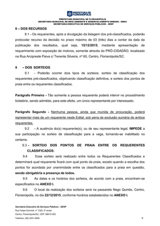 PREFEITURA MUNICIPAL DE FLORIANÓPOLIS
SECRETARIA MUNICIPAL DE MEIO AMBIENTE E DESENVOLVIMENTO URBANO - SMDU
SECRETARIA EXECUTIVA DE SERVIÇOS PÚBLICOS – SESP
Secretaria Executiva de Serviços Públicos - SESP
Rua Felipe Schmidt, nº 1320, 2º andar
Centro, Florianópolis/SC, CEP: 88010-002
Telefone: (48) 3251-4900 9
8 – DOS RECURSOS
8.1 - Os requerentes, após a divulgação da listagem dos pré-classificados, poderão
protocolar recurso da decisão no prazo máximo de 03 (três) dias a contar da data da
publicação dos resultados, qual seja, 15/12/2015, mediante apresentação de
requerimento com exposição de motivos, somente através do PRÓ-CIDADÃO, localizado
na Rua Arcipreste Paiva c/ Tenente Silveira, nº 60, Centro, Florianópolis/SC.
9 – DOS SORTEIOS
9.1 - Poderão ocorrer dois tipos de sorteios: sorteio de classificação dos
requerentes pré-classificados, objetivando classificação definitiva, e sorteio dos pontos de
praia entre os requerentes classificados.
Parágrafo Primeiro - Tão somente a pessoa requerente poderá intervir no procedimento
licitatório, sendo admitido, para este efeito, um único representante por interessado.
Parágrafo Segundo - Nenhuma pessoa, ainda que munida de procuração, poderá
representar mais de um requerente neste Edital, sob pena de exclusão sumária de ambos
requerentes.
9.2 - A ausência do(s) requerente(s), ou de seu representante legal, IMPEDE a
sua participação no sorteio de classificação para a vaga, tornando-se inabilitado no
certame.
9.3 - SORTEIO DOS PONTOS DE PRAIA ENTRE OS REQUERENTES
CLASSIFICADOS:
9.4 Esse sorteio será realizado entre todos os Requerentes Classificados e
determinará qual requerente ficará com qual ponto da praia, exceto quando a escolha dos
pontos for acordada por unanimidade entre os classificados para a praia em questão,
sendo obrigatória a presença de todos.
9.5 As datas e os horários dos sorteios, de acordo com a praia, encontram-se
especificados no ANEXO I.
9.6 O local da realização dos sorteios será na passarela Nego Quirido, Centro,
Florianópolis, no dia 22/12/2015, conforme horários estabelecidos no ANEXO I.
 