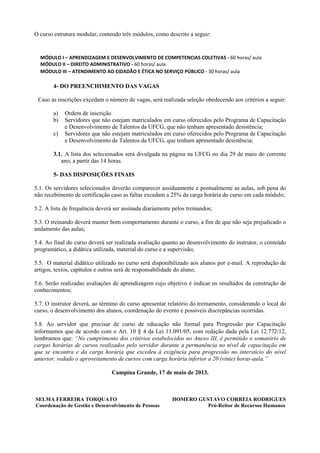 O curso estrutura modular, contendo três módulos, como descrito a seguir:
MÓDULO I – APRENDIZAGEM E DESENVOLVIMENTO DE COMPETENCIAS COLETIVAS - 60 horas/ aula
MÓDULO II – DIREITO ADMINISTRATIVO - 60 horas/ aula
MÓDULO III – ATENDIMENTO AO CIDADÃO E ÉTICA NO SERVIÇO PÚBLICO - 30 horas/ aula
4- DO PREENCHIMENTO DAS VAGAS
Caso as inscrições excedam o número de vagas, será realizada seleção obedecendo aos critérios a seguir:
a) Ordem de inscrição
b) Servidores que não estejam matriculados em curso oferecidos pelo Programa de Capacitação
e Desenvolvimento de Talentos da UFCG, que não tenham apresentado desistência;
c) Servidores que não estejam matriculados em curso oferecidos pelo Programa de Capacitação
e Desenvolvimento de Talentos da UFCG, que tenham apresentado desistência;
3.1. A lista dos selecionados será divulgada na página na UFCG no dia 29 de maio do corrente
ano, a partir das 14 horas.
5- DAS DISPOSIÇÕES FINAIS
5.1. Os servidores selecionados deverão comparecer assiduamente e pontualmente as aulas, sob pena do
não recebimento de certificação caso as faltas excedam a 25% da carga horária do curso em cada módulo;
5.2. A lista de frequência deverá ser assinada diariamente pelos treinandos;
5.3. O treinando deverá manter bom comportamento durante o curso, a fim de que não seja prejudicado o
andamento das aulas;
5.4. Ao final do curso deverá ser realizada avaliação quanto ao desenvolvimento do instrutor, o conteúdo
programático, a didática utilizada, material do curso e a supervisão;
5.5. O material didático utilizado no curso será disponibilizado aos alunos por e-mail. A reprodução de
artigos, textos, capítulos e outros será de responsabilidade do aluno;
5.6. Serão realizadas avaliações de aprendizagem cujo objetivo é indicar os resultados da construção de
conhecimentos;
5.7. O instrutor deverá, ao término do curso apresentar relatório do treinamento, considerando o local do
curso, o desenvolvimento dos alunos, coordenação do evento e possíveis discrepâncias ocorridas.
5.8. Ao servidor que precisar de curso de educação não formal para Progressão por Capacitação
informamos que de acordo com o Art. 10 § 4 da Lei 11.091/05, com redação dada pela Lei 12.772/12,
lembramos que: “No cumprimento dos critérios estabelecidos no Anexo III, é permitido o somatório de
cargas horárias de cursos realizados pelo servidor durante a permanência no nível de capacitação em
que se encontra e da carga horária que excedeu à exigência para progressão no interstício do nível
anterior, vedado o aproveitamento de cursos com carga horária inferior a 20 (vinte) horas-aula.”
Campina Grande, 17 de maio de 2013.
SELMA FERREIRA TORQUATO HOMERO GUSTAVO CORREIA RODRIGUES
Coordenação de Gestão e Desenvolvimento de Pessoas Pró-Reitor de Recursos Humanos
 