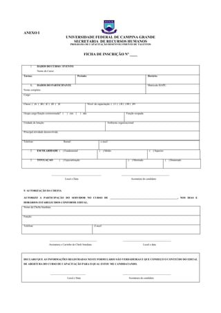 ANEXO I
UNIVERSIDADE FEDERAL DE CAMPINA GRANDE
SECRETARIA DE RECURSOS HUMANOS
PROGRAMA DE CAPACITAÇÃO DESENVOLVIMENTO DE TALENTOS
FICHA DE INSCRIÇÃO Nº ____
1. DADOS DO CURSO / EVENTO
Nome do Curso:
Turma: Período: Horário:
1. DADOS DO PARTICIPANTE
Nome completo:
Matrícula SIAPE:
Cargo:
Classe: ( )A ( )B ( )C ( )D ( )E Nível de capacitação: ( ) I ( ) II ( ) III ( )IV
Ocupa cargo/função comissionada? ( ) sim ( ) não Função ocupada:
Unidade de lotação: Ambiente organizacional:
Principal atividade desenvolvida:
Telefone: Ramal: e-mail:
2. ESCOLARIDADE ( ) Fundamental ( ) Médio ( ) Superior
3. TITULAÇÃO ( ) Especialização ( ) Mestrado ( ) Doutorado
______________________________________ _____________________________________
Local e Data Assinatura do candidato
5- AUTORIZAÇÃO DA CHEFIA
AUTORIZO A PARTICIPAÇÃO DO SERVIDOR NO CURSO DE ____________________________________________________, NOS DIAS E
HORÁRIOS ESTABELECIDOS CONFORME EDITAL.
Nome da Chefia Imediata:
Função:
Telefone: E-mail:
____________________________________ _____________________________________
Assinatura e Carimbo do Chefe Imediato Local e data
DECLARO QUE AS INFORMAÇÕES REGISTRADAS NESTE FORMULÁRIO SÃO VERDADEIRAS E QUE CONHEÇO O CONTEÚDO DO EDITAL
DE ABERTURA DO CURSO DE CAPACITAÇÃO PARA O QUAL ESTOU ME CANDIDATANDO.
___________________________ _____________________________________
Local e Data Assinatura do candidato
NEXO I – FICHA DE
NEXO I – FICHA DE
 