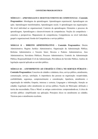 CONTEÚDO PROGRAMÁTICO
MÓDULO I – APRENDIZAGEM E DESENVOLVIMENTO DE COMPETENCIAS - Conteúdo
Programático: Abordagens da aprendizagem: Aprendizagem experiencial; Aprendizagem em
ação; Aprendizagem transformadora; Aprendizagem social; A aprendizagem nas organizações:
Do nível individual ao organizacional; Contexto da aprendizagem; Elementos e processo da
aprendizagem; Aprendizagem e desenvolvimento de competências: Noções de competência –
conceitos e perspectivas; Mapeamento de competências; Competências no nível individual,
grupal e organizacional; Gestão de Competências e serviço público.
MÓDULO II – DIREITO ADMINISTRATIVO - Conteúdo Programático: Direito
Administrativo; Regime Jurídico Administrativo; Organização da Administração Pública;
Reforma Administrativa e Terceiro Setor; Deveres e Poderes Administrativos; Atos
Administrativos; Servidores Públicos; Processo Administrativo; Controle da Administração
Pública; Responsabilidade Civil da Administração; Previdência do Servidor Público; Análise de
legislação especial aplicada ao servidor público.
MÓDULO III – ATENDIMENTO AO CIDADÃO E ÉTICA NO SERVIÇO PÚBLICO -
Conteúdo Programático: Conceitos de cidadão e cidadania, ética, serviço público, atendimento,
comunicação, serviço, satisfação; A importância das pessoas na organização: receptividade,
confiabilidade, segurança, comprometimento e consideração; Aparência, atendimento e
organização do trabalho; Empatia, interesse e cortesia; Linguagem e informação; Atenção ao
cidadão; Legislação sobre atendimento no serviço público; Noções de Motivação: definição e
teoria das necessidades; Ética e Moral: as antigas controvérsias: compreendendo-as; A ética do
servidor público: simplificando sua aplicação; Princípios éticos no atendimento ao cidadão;
Técnicas para o atendimento excelente.
 