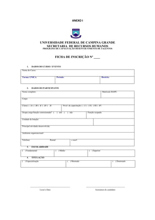 ANEXO I

ANEXO I – FICHA DE

UNIVERSIDADE FEDERAL DE CAMPINA GRANDE
SECRETARIA DE RECURSOS HUMANOS
PROGRAMA DE CAPACITAÇÃO DESENVOLVIMENTO DE TALENTOS

FICHA DE INSCRIÇÃO Nº ____
1.

DADOS DO CURSO / EVENTO

Nome do Curso:
Período:

Turma: ÚNICA

2.

Horário:

DADOS DO PARTICIPANTE

Nome completo:

Matrícula SIAPE:

Cargo:
Classe: ( )A ( )B ( )C ( )D ( )E

Nível de capacitação: ( ) I ( ) II ( ) III ( )IV

Ocupa cargo/função comissionada? (

) sim (

) não

Função ocupada:

Unidade de lotação:
Principal atividade desenvolvida:
Ambiente organizacional:
Telefone:
3.

Ramal:
ESCOLARIDADE

(

) Fundamental

(

) Especialização

4.

e-mail:

(

) Médio

(

) Superior

TITULAÇÃO
(

______________________________________
Local e Data

) Mestrado

(

) Doutorado

_____________________________________
Assinatura do candidato

 