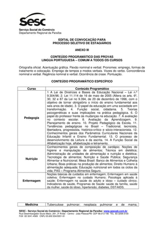 Serviço Social do Comércio
Departamento Regional da Paraíba

                                  EDITAL DE CONVOCAÇÃO PARA
                               PROCESSO SELETIVO DE ESTAGIÁRIOS

                                                    ANEXO III

                          CONTEÚDO PROGRAMÁTICO DAS PROVAS
                     LINGUA PORTUGUESA – COMUM A TODOS OS CURSOS

Ortografia oficial. Acentuação gráfica. Flexão nominal e verbal. Pronomes: emprego, formas de
tratamento e colocação. Emprego de tempos e modos verbais. Vozes do verbo. Concordância
nominal e verbal. Regência nominal e verbal. Ocorrência de crase. Pontuação.

                              CONTEÚDO PROGRAMÁTICO ESPECÍFICO

       Curso                                    Conteúdo Programático
                          1 A Lei de Diretrizes e Bases da Educação Nacional – Lei n.º
                          9.304/96; 2. Lei 11.114 de 16 de maio de 2005 (Altera os arts. 6º,
                          30, 32 e 87 da Lei no 9.394, de 20 de dezembro de 1996, com o
                          objetivo de tornar obrigatório o início do ensino fundamental aos
                          seis anos de idade). 3. O papel da educação em uma sociedade em
                          transformação. 4. Função social, cidadania. 5. Teorias
                          psicogenéticas e suas implicações na prática pedagógica. 6. O
                          papel do professor frente às mudanças na educação. 7. A avaliação
    Pedagogia
                          no contexto escolar. 8. Avaliação da Aprendizagem. 9.
                          Planejamento de ensino. 10. Projeto Pedagógico da Escola. 11.
                          Tendências pedagógicas no Brasil – Tradicional, tecnicista,
                          libertadora, progressista, histórico-crítico e sócio-interacionista. 12.
                          Conhecimentos gerais dos Parâmetros Curriculares Nacionais da
                          Educação Infantil e Ensino Fundamental. 13. O processo de
                          desenvolvimento da Leitura e da escrita. 14. A Função Social da
                          Alfabetização hoje, alfabetização e letramento.
                          Conhecimentos gerais de composição de cardápio; Noções de
                          higiene e manipulação de alimentos; Técnica em dietética;
                          Administração de unidades de alimentação e nutrição e dietética;
                          Tecnologia de alimentos; Nutrição e Saúde Pública; Segurança
      Nutrição
                          Alimentar e Nutricional; Mesa Brasil: Banco de Alimentos e Colheita
                          Urbana; Boas práticas na produção de alimentos; Direito Humano à
                          alimentação adequada; Educação nutricional em todos os ciclos da
                          vida; PAS – Programa Alimentos Seguro.
                          Noções básicas de cuidados em enfermagem; Enfermagem em saúde
                          coletiva; Enfermagem no cuidado Humano; Psicologia aplicada à
   Enfermagem             saúde; Enfermagem na saúde do adulto e idoso – cuidado clinico;
                          Indicadores de saúde, Programas de Saúde: saúde da família, saúde
                          da mulher, saúde do idoso, hipertensão, diabetes, DST/AIDS.




     Medicina             Tuberculose       pulmonar;       neoplasia      pulmonar       e    de    mama;

SESC - Serviço Social do Comércio | Departamento Regional da Paraíba | www.sescpb.com.br
Rua Desembargador Souto Maior, 291, 3º Andar - Centro - João Pessoa/PB CEP 58.013-190 TEL 83 3208-3100
FAX 83 3241-4569 CNPJ 03.602.934/0001-91
 