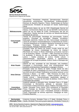 Serviço Social do Comércio
Departamento Regional da Paraíba

                          Dermatoses; Parasitoses Intestinais; Dermatoviroses; Doenças
                          sexualmente transmissíveis; Dermatofitoses; Antibioticoterapia;
                          Doenças do Aparelho Digestivo; Tétano; Epidemologia da Doença
                          Cardiovascular; Atividades de educação em Saúde; Epidemologia
                          Geral.
                          Conhecimento básico de uso da CDD (Classificação Decimal de
                          Dewey); Conhecimento Básico de uso da AACR2R; Conhecimento
Biblioteconomia           básico de uso da tabela de Cutter; Conhecimento das leis de
                          Raganathan; Noções técnicas de serviços de Referências;Noções
                          de seleção de acervos.
                          Teorias da comunicação; Sociologia da comunicação; Cultura
                          brasileira; Psicologia da percepção; Redação Jornalística;
                          Editoração eletrônica; História da Arte; Comunicação comparada;
  Comunicação
                          Teoria do Jornalismo; Empreendedorismo; Fundamentos do cinema;
     Social
                          Técnicas fotográficas em jornalismo; Marketing; Introdução às novas
                          tecnologias; Produção Gráfica; História da imprensa e
                          Comunicação, Redação Publicitária; Mídia;
                          Principais ciclos da história da música; Função social da arte;
                          Pedagogia da música (metodologia do ensino da música);
                          Movimento da música no Brasil; Parâmetros curriculares nacional;
                          Lei de Diretrizes e Bases – Lei 9394 – 1996; Panorama da musica
       Música             na atualidade; O discurso da arte na atualidade; Economia da
                          cultura – Cadeia produtiva da cultura; Gestão cultural –
                          Descentralização, regularidade, espaços e equipamentos;
                          Processos de formação de platéias; Cultura, Direito e Educação dos
                          sentidos.
                          Historia da arte, sociedade da arte Educação; arte brasileira;
  Artes Visuais           Percepção e Comunicação visual; Arte contemporânea; Arte
                          brasileira contemporânea; Expressões e Linguagem Artística.
                          Principais ciclos da historia do teatro; Função Social da arte;
                          Pedagogia do teatro (metodologia do ensino do teatro); movimento
                          de ensino da arte no Brasil; Parâmetros curriculares nacional; Lei de
                          Diretrizes e Bases – Lei 9394 – 1996; Panorama do teatro na
  Artes Cênicas
                          atualidade; Economia da cultura – Cadeia produtiva da cultura;
                          Gestão cultural – Descentralização, regularidade, espaços e
                          equipamentos; Processos de formação de platéias; Cultura, Direito
                          e Educação dos sentidos.
                          Anatomia aplicada à educação física; Atividade Física e 3ª Idade;
                          Cinesiologia e Biomecânica aplicada à educação física;
                          Crescimento e Desenvolvimento; Dança; Didática; Educação física e
 Licenciatura             Saúde; Educação Física Infantil; Ética profissional na Educação
Educação Física           Física; Fisiologia da Atividade Física; Fundamentos didáticos-
                          pedagógicos do esporte; Lazer e Sociedade; Nutrição e Atividade
                          Física; Organização de eventos esportivos; Pedagogia do lazer;
                          Primeiros Socorros;


 Bacharelado              Anatomia Humana; Atividade Física e 3ª Idade; Atividade Física e
Educação Física           Saúde; Atividade Física para grupos especiais; Atividades Físicas em

SESC - Serviço Social do Comércio | Departamento Regional da Paraíba | www.sescpb.com.br
Rua Desembargador Souto Maior, 291, 3º Andar - Centro - João Pessoa/PB CEP 58.013-190 TEL 83 3208-3100
FAX 83 3241-4569 CNPJ 03.602.934/0001-91
 