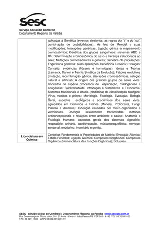 Serviço Social do Comércio
Departamento Regional da Paraíba

                          aplicadas à Genética (eventos aleatórios, as regras do “e” e do “ou”,
                          combinação de probabilidades); As leis de Mendel e suas
                          modificações; Interações genéticas; Ligação gênica e mapeamento
                          cromossômico; Genética dos grupos sanguíneos: sistemas ABO e
                          Rh; Determinação cromossômica do sexo e herança relacionada ao
                          sexo; Mutações cromossômicas e gênicas; Genética de populações;
                          Engenharia genética: suas aplicações, benefícios e riscos; Evolução:
                          Conceito, evidências (fósseis e homologias), ideias e Teorias
                          (Lamarck, Darwin e Teoria Sintética da Evolução); Fatores evolutivos
                          (mutação, recombinação gênica, alterações cromossômicas, seleção
                          natural e artificial); A origem dos grandes grupos de seres vivos;
                          Conceitos de espécie processos de especiação, cladogênese e
                          anagênese; Biodiversidade: Introdução à Sistemática e Taxonomia.
                          Sistemas tradicionais e atuais (cladística) de classificação biológica;
                          Vírus, viroides e príons; Morfologia, Fisiologia, Evolução, Biologia
                          Geral, aspectos        ecológicos e econômicos dos seres vivos,
                          agrupados em Domínios e Reinos (Monera, Protoctista, Fungi,
                          Plantae e Animalia); Doenças causadas por micro-organismos e
                          verminoses.      Doenças      sexualmente    transmitidas,    métodos
                          anticoncepcionais e relações entre ambiente e saúde; Anatomia e
                          Fisiologia Humana: aspectos gerais dos sistemas digestório,
                          respiratório, urinário, cardiovascular, músculoesquelético, nervoso,
                          sensorial, endócrino, imunitário e genital.

                          Conceitos Fundamentais e Propriedades da Matéria; Evolução Atômica;
 Licenciatura em
                          Tabela Periódica; Ligação Química; Compostos Inorgânicos; Compostos
     Química
                          Orgânicos (Nomenclatura das Funções Orgânicas); Soluções.




SESC - Serviço Social do Comércio | Departamento Regional da Paraíba | www.sescpb.com.br
Rua Desembargador Souto Maior, 291, 3º Andar - Centro - João Pessoa/PB CEP 58.013-190 TEL 83 3208-3100
FAX 83 3241-4569 CNPJ 03.602.934/0001-91
 