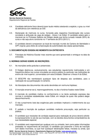 2




Serviço Social do Comércio
Departamento Regional da Paraíba


4.4.    Candidato deficiente físico deverá trazer laudo médico atestando a espécie, o grau ou nível
        da deficiência com referência ao CID.

4.5.    Declaração de matrícula no curso, fornecida pela respectiva Coordenação dos cursos
        correlatos à atribuição da vaga de estágio - Anexo I do Edital. O candidato estará apto a
        inscrever-se no Processo Seletivo de Estágio desde que tenha cursado metade (50%) do
        curso e não seja aluno concluinte no 1º semestre de 2013 (2013.1).

4.6.    O candidato deverá comparecer ao local de inscrição munido de Carteira de Identidade e
        CPF original, para efeito de comprovação de autenticidade das cópias apresentadas.

5. DOCUMENTAÇÃO EXIGIDA NO MOMENTO DA ENTREVISTA

5.7.    Fotocópia do Histórico Escolar mais recente que será apresentado e entregue na data da
        entrevista.

6. NORMAS GERAIS SOBRE AS INSCRIÇÕES:

6.1.    As inscrições serão gratuitas e presenciais;

6.2.    O Estágio destina-se, exclusivamente, aos estudantes regularmente matriculados e em
        frequência efetiva nos cursos vinculados ao ensino público ou particular nas instituições de
        ensino de nível superior, conveniadas com esta Entidade. Observar o Anexo II do Edital;

6.3.    O SESC/PB não reembolsará quaisquer tipos de despesa aos candidatos, para a
        realização de sua participação no certame;

6.4.    As fotocópias dos documentos não serão devolvidas em nenhuma hipótese;

6.5.    A inscrição encerrar-se-á, improrrogavelmente, no dia e horários fixados neste Edital;

6.6.    A inscrição do candidato implica no conhecimento e na tácita aceitação expressa das
        normas e condições estabelecidas neste Edital, em relação às quais não poderá alegar
        desconhecimento;

6.7.    O não cumprimento total das exigências pelo candidato implicará o indeferimento da sua
        inscrição;

6.8.    É vedada a inscrição de qualquer candidato mediante procuração, seja particular ou
        pública;

6.9.    O candidato que necessitar de condição especial para realização de prova deverá solicitá-
        la expressamente no ato da sua inscrição, com os devidos documentos comprobatórios da
        sua necessidade especial;

6.10. O candidato será responsável por qualquer erro ou omissão, bem como pelas informações
      prestadas no requerimento de inscrição. O candidato que preencher a ficha de inscrição
      com dados incorretos, ou que fizer quaisquer declarações falsas, inexatas ou ainda, que
SESC - Serviço Social do Comércio | Departamento Regional da Paraíba | www.sescpb.com.br
Rua Desembargador Souto Maior, 291, 3º Andar - Centro - João Pessoa/PB CEP 58.013-190 TEL 83 3208-3100
FAX 83 3241-4569 CNPJ 03.602.934/0001-91
 
