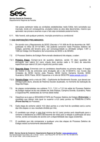 3




Serviço Social do Comércio
Departamento Regional da Paraíba


        não possa satisfazer todas as condições estabelecidas neste Edital, terá cancelada sua
        inscrição, tendo em consequência, anulados todos os atos dela decorrentes, mesmo que
        aprovado nas provas e exames e que o fato seja constatado posteriormente;

6.11. Não haverá, sob qualquer pretexto, inscrição provisória ou condicional.

7. DAS DISPOSIÇÕES PRELIMINARES:

7.1.    De acordo com o Regulamento do SESC (Decreto n.º 61.836 de 05 de dezembro de 1967,
        publicado no DOU de 07/12/1967), não poderão concorrer neste Processo Seletivo de
        Estágio, parentes até terceiro grau, por consanguinidade ou afinidade (artigos 1.591 a
        1595 do Código Civil Brasileiro) de funcionários do SESC e do SENAC.

7.2.    O Processo Seletivo de Estágio Remunerado obedecerá três etapas, a saber:

7.2.1. Primeira Etapa: Compor-se-á de quesitos objetivos, sendo 10 (dez) questões de
       português, que valerá 0,2 (zero vírgula dois) pontos cada e 10 (dez) de assuntos
       específicos que valerá 0,8 (zero vírgula oito) pontos cada;

7.2.2. Segunda Etapa: Entrevista com os candidatos classificados na primeira etapa. A fixação
       do horário e dia da entrevista será divulgada até o dia 01/02/2013, nos murais das
       Unidades do SESC Centro João Pessoa, SESC Centro Campina Grande, SESC
       Guarabira, SESC Patos, SESC Cajazeiras e no site do SESC/PB (www.sescpb.com.br);

7.2.3. Terceira Etapa: será a nota do CRE – Coeficiente de Rendimento Escolar, que deverá ser
       entregue pelo aluno, através de Histórico Escolar atualizado, no momento da realização da
       Segunda Etapa.

7.3.    As etapas contempladas nos subitens 7.2.1, 7.2.2, e 7.2.3 do edital do Processo Seletivo
        de Estágio realizar-se-ão nas cidades de João Pessoa, Campina Grande, Guarabira, Patos
        e Cajazeiras/PB, obedecidas às normas deste Edital.

7.4.    Classificar-se-á para a SEGUNDA ETAPA do Processo Seletivo de Estágio (Entrevista), o
        candidato que obtiver nota igual ou superior a 6,0 (seis) pontos na PRIMEIRA ETAPA
        (Prova Escrita) do Processo;

7.5.    Cada etapa do certame valerá 10,0 (dez) pontos e a nota final do candidato será a soma
        das três etapas e o seu resultado dividido por três;

7.6.    O candidato que atingir a nota final mínima de 6,0 (seis) pontos será classificado para o
        certame e obedecerá ao critério decrescente de notas para a relação e publicação de seus
        nomes, sendo convocados de acordo com a disponibilidade das vagas existentes.

7.7.    O candidato que não comparecer a qualquer uma das etapas do Processo Seletivo de
        Estágio estará sumariamente desclassificado.




SESC - Serviço Social do Comércio | Departamento Regional da Paraíba | www.sescpb.com.br
Rua Desembargador Souto Maior, 291, 3º Andar - Centro - João Pessoa/PB CEP 58.013-190 TEL 83 3208-3100
FAX 83 3241-4569 CNPJ 03.602.934/0001-91
 