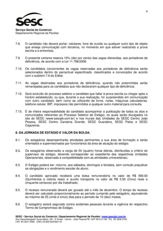 4




Serviço Social do Comércio
Departamento Regional da Paraíba


7.8.    O candidato não deverá portar: celulares, fone de ouvido ou qualquer outro tipo de objeto
        que enseja comunicação com terceiros, no momento em que estiver realizando a prova
        escrita e a entrevista;

7.9.    O presente certame reserva 10% (dez por cento) das vagas oferecidas, aos portadores de
        deficiência, de acordo com a Lei 11.788/2008.

7.10. Os candidatos concorrentes às vagas reservadas aos portadores de deficiência serão
      selecionados dentro do percentual especificado, classificados e convocados de acordo
      com o subitem 7.6 do Edital;

7.11. As vagas destinadas aos portadores de deficiência, quando não preenchidas serão
      remanejadas para os candidatos que não declararam qualquer tipo de deficiência.

7.12. Será excluído do processo seletivo o candidato que faltar à prova escrita ou chegar após o
      horário estabelecido, ou que, durante a sua realização, for surpreendido em comunicação
      com outro candidato, bem como se utilizando de livros, notas, máquinas calculadoras,
      telefone celular, BIP, impressos não permitidos e qualquer outro material para consulta.

7.13. É de inteira responsabilidade do candidato acompanhar a publicação de todos os atos e
      comunicados referentes ao Processo Seletivo de Estágio, os quais serão divulgados no
      site do SESC (www.sescpb.com.br) e nos murais das Unidades do SESC Centro João
      Pessoa, SESC Centro Campina Grande, SESC Guarabira, SESC Patos e SESC
      Cajazeiras.

8. DA JORNADA DE ESTÁGIO E VALOR DA BOLSA:

8.1.    Os estagiários desempenharão atividades pertinentes a sua área de formação e serão
        orientados e supervisionados por funcionários da área de atuação do estágio.

8.2.    Os estagiários observarão a carga de 04 (quatro) horas diárias, distribuídas a critério do
        supervisor de estágio, devendo corresponder ao expediente das respectivas Unidades
        Operacionais, observada a compatibilidade com as atividades universitárias;

8.3.    O Estágio poderá ser: noturno, aos sábados, domingos e feriados, sem contudo prejudicar
        as obrigações e o rendimento escolar do aluno;

8.4.    O candidato aprovado receberá uma bolsa remuneratória no valor de R$ 580,00
        (Quinhentos e oitenta reais) e auxílio transporte no valor de R$ 5,50 (Cinco reais e
        cinquenta centavos) por dia trabalhado;

8.5.    O recesso remunerado deverá ser gozado até o mês de dezembro. O tempo de recesso
        deverá ser calculado proporcionalmente ao período cumprido pelo estagiário, equivalendo
        ao máximo de 25 (vinte e cinco) dias para o período de 10 (dez) meses.

8.6.    O estagiário estará segurado contra acidentes pessoais durante a vigência do respectivo
        Termo de Compromisso de Estágio.

SESC - Serviço Social do Comércio | Departamento Regional da Paraíba | www.sescpb.com.br
Rua Desembargador Souto Maior, 291, 3º Andar - Centro - João Pessoa/PB CEP 58.013-190 TEL 83 3208-3100
FAX 83 3241-4569 CNPJ 03.602.934/0001-91
 