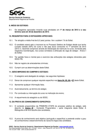 5




Serviço Social do Comércio
Departamento Regional da Paraíba


9. INÍCIO DO ESTÁGIO:

9.1.    Os estagiários aprovados iniciarão suas atividades em 1º de março de 2013 e o seu
        término será em 30 de dezembro de 2013.

10. REQUISITOS PARA O ESTAGIÁRIO APROVADO:

10.1. Ter atingido a média final de 6,0 (seis) pontos. Ver o subitem 7.6 do Edital;

10.2. O candidato estará apto a inscrever-se no Processo Seletivo de Estágio desde que tenha
      cursado metade (50%) do curso e não seja aluno concluinte no 1º semestre de 2013
      (2013.1). Devendo comprovar através de Declaração de matrícula no curso, fornecida pela
      respectiva Coordenação, nos cursos correlatos à atribuição da vaga de estágio - Anexo I
      do Edital;

10.3. Ter aptidão física e mental para o exercício das atribuições dos estágios oferecidos pelo
      SESC-PB;

10.4. Não ter registro de antecedentes criminais;

10.5. Cumprir com as determinações deste Edital.

11. SERÁ IMPEDIDO DE CUMPRIR O ESTÁGIO:

11.1. O estagiário será desligado do estágio, nas seguintes hipóteses:

11.2. Deixar de comprovar qualquer requisito específico nos itens 04, 05, 06 e 07 deste Edital;

11.3. Apresentar qualquer informação falsa.

11.4. Automaticamente, ao término do estágio;

11.5. Por conclusão ou interrupção do curso na instituição de ensino;

11.6. A requerimento do estagiário ou do SESC;

12. DA PROVA DE CONHECIMENTO ESPECÍFICO:

12.1. O conteúdo programático da PRIMEIRA ETAPA do processo seletivo de estágio, está
      descrito no Anexo III – Conteúdo Programático – parte integrante deste Edital. A
      Bibliografia é de livre escolha dos candidatos;



12.2. A prova de conhecimento será objetiva (português e específica) e pretende avaliar o grau
      de conhecimento e desenvolvimento do raciocínio lógico dos candidatos.


SESC - Serviço Social do Comércio | Departamento Regional da Paraíba | www.sescpb.com.br
Rua Desembargador Souto Maior, 291, 3º Andar - Centro - João Pessoa/PB CEP 58.013-190 TEL 83 3208-3100
FAX 83 3241-4569 CNPJ 03.602.934/0001-91
 
