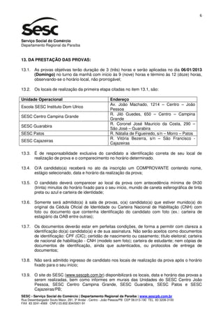6




Serviço Social do Comércio
Departamento Regional da Paraíba


13. DA PRESTAÇÃO DAS PROVAS:

13.1. As provas objetivas terão duração de 3 (três) horas e serão aplicadas no dia 06/01/2013
      (Domingo) no turno da manhã com início às 9 (nove) horas e término às 12 (doze) horas,
      observando-se o horário local, não prorrogável;

13.2. Os locais de realização da primeira etapa citadas no item 13.1, são:

Unidade Operacional                                        Endereço
                                                           Av. João Machado, 1214 – Centro – João
Escola SESC Instituto Dom Ulrico
                                                           Pessoa
                                                           R. Jiló Guedes, 650 – Centro – Campina
SESC Centro Campina Grande
                                                           Grande
                                                           R. Coronel José Mauricio da Costa, 290 –
SESC Guarabira
                                                           São José – Guarabira
SESC Patos                                                 R. Nátalia de Figueiredo, s/n – Morro – Patos
                                                           R. Vitória Bezerra, s/n – São Francisco -
SESC Cajazeiras
                                                           Cajazeiras

13.3. É de responsabilidade exclusiva do candidato a identificação correta de seu local de
      realização de prova e o comparecimento no horário determinado.

13.4. O/A candidato(a) receberá no ato da inscrição um COMPROVANTE contendo nome,
      estágio selecionado, data e horário da realização da prova;

13.5. O candidato deverá comparecer ao local da prova com antecedência mínima de 0h30
      (trinta) minutos do horário fixado para o seu início, munido de caneta esferográfica de tinta
      preta ou azul e carteira de identidade;

13.6. Somente será admitido(a) à sala de provas, o(a) candidato(a) que estiver munido(a) do
      original da Cédula Oficial de Identidade ou Carteira Nacional de Habilitação (CNH) com
      foto ou documento que contenha identificação do candidato com foto (ex.: carteira de
      estagiário da OAB entre outras);

13.7. Os documentos deverão estar em perfeitas condições, de forma a permitir com clareza a
      identificação do(a) candidato(a) e de sua assinatura. Não serão aceitos como documentos
      de identificação: CPF (CIC); certidão de nascimento ou casamento; título eleitoral; carteira
      de nacional de habilitação - CNH (modelo sem foto); carteira de estudante; nem cópias de
      documentos de identificação, ainda que autenticados, ou protocolos de entrega de
      documentos;

13.8. Não será admitido ingresso de candidato nos locais de realização da prova após o horário
      fixado para o seu início;

13.9. O site do SESC (www.sescpb.com.br) disponibilizará os locais, data e horário das provas a
      serem realizadas, bem como informes em murais das Unidades do SESC Centro João
      Pessoa, SESC Centro Campina Grande, SESC Guarabira, SESC Patos e SESC
      Cajazeiras/PB;
SESC - Serviço Social do Comércio | Departamento Regional da Paraíba | www.sescpb.com.br
Rua Desembargador Souto Maior, 291, 3º Andar - Centro - João Pessoa/PB CEP 58.013-190 TEL 83 3208-3100
FAX 83 3241-4569 CNPJ 03.602.934/0001-91
 
