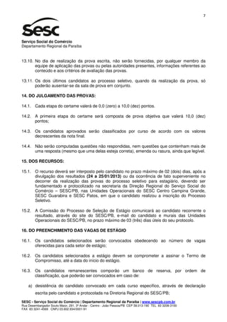 7




Serviço Social do Comércio
Departamento Regional da Paraíba


13.10. No dia de realização da prova escrita, não serão fornecidas, por qualquer membro da
       equipe de aplicação das provas ou pelas autoridades presentes, informações referentes ao
       conteúdo e aos critérios de avaliação das provas.

13.11. Os dois últimos candidatos ao processo seletivo, quando da realização da prova, só
       poderão ausentar-se da sala de prova em conjunto.

14. DO JULGAMENTO DAS PROVAS:

14.1. Cada etapa do certame valerá de 0,0 (zero) a 10,0 (dez) pontos.

14.2. A primeira etapa do certame será composta de prova objetiva que valerá 10,0 (dez)
      pontos;

14.3. Os candidatos aprovados serão classificados por curso de acordo com os valores
      decrescentes da nota final.

14.4. Não serão computadas questões não respondidas, nem questões que contenham mais de
      uma resposta (mesmo que uma delas esteja correta), emenda ou rasura, ainda que legível.

15. DOS RECURSOS:

15.1. O recurso deverá ser interposto pelo candidato no prazo máximo de 02 (dois) dias, após a
      divulgação dos resultados (24 a 25/01/2013) ou da ocorrência de fato superveniente no
      decorrer da realização das provas do processo seletivo para estagiário, devendo ser
      fundamentado e protocolizado na secretaria da Direção Regional do Serviço Social do
      Comércio – SESC/PB, nas Unidades Operacionais do SESC Centro Campina Grande,
      SESC Guarabira e SESC Patos, em que o candidato realizou a inscrição do Processo
      Seletivo.

15.2. A Comissão do Processo de Seleção de Estágio comunicará ao candidato recorrente o
      resultado, através do site do SESC/PB, e-mail do candidato e murais das Unidades
      Operacionais do SESC/PB, no prazo máximo de 03 (três) dias úteis do seu protocolo.

16. DO PREENCHIMENTO DAS VAGAS DE ESTÁGIO

16.1. Os candidatos selecionados serão convocados obedecendo ao número de vagas
      oferecidas para cada setor de estágio;

16.2. Os candidatos selecionados a estágio devem se comprometer a assinar o Termo de
      Compromisso, até a data do início do estágio.

16.3. Os candidatos remanescentes comporão um banco de reserva, por ordem de
      classificação, que poderão ser convocados em caso de:

    a) desistência do candidato convocado em cada curso específico, através de declaração
        escrita pelo candidato e protocolada na Diretoria Regional do SESC/PB;

SESC - Serviço Social do Comércio | Departamento Regional da Paraíba | www.sescpb.com.br
Rua Desembargador Souto Maior, 291, 3º Andar - Centro - João Pessoa/PB CEP 58.013-190 TEL 83 3208-3100
FAX 83 3241-4569 CNPJ 03.602.934/0001-91
 
