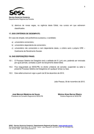 8




Serviço Social do Comércio
Departamento Regional da Paraíba


    b) abertura de novas vagas, na vigência deste Edital, nos cursos em que estiverem
        classificados.

17. DOS CRITÉRIOS DE DESEMPATE:

Em caso de empate, terá preferência sucessiva, o candidato:

    a) universitário comerciário;
    b) universitário dependente de comerciário;
    c) universitário não comerciário e nem dependente deste, o critério será o próprio CRE –
        Coeficiente de Rendimento Escolar.

18. DAS DISPOSIÇÕES FINAIS:

18.1. O Processo Seletivo de Estagiário terá a validade de 01 (um) ano, podendo ser renovado
      por igual período, contados a partir do lançamento deste Edital.

18.2. Fica resguardado ao SESC/PB, no direito unilateral, de cancelar, suspender ou adiar o
      presente Processo Seletivo de Estagiários em qualquer tempo ou fase.

18.3    Este edital entrará em vigor a partir de 02 de dezembro de 2012.



                                                                       João Pessoa, 30 de novembro de 2012.




     José Marconi Medeiros de Souza                                          Mônica Alves Barros Ribeiro
   Presidente do Conselho Regional do SESC/PB                                    Diretora Regional do SESC/PB




SESC - Serviço Social do Comércio | Departamento Regional da Paraíba | www.sescpb.com.br
Rua Desembargador Souto Maior, 291, 3º Andar - Centro - João Pessoa/PB CEP 58.013-190 TEL 83 3208-3100
FAX 83 3241-4569 CNPJ 03.602.934/0001-91
 
