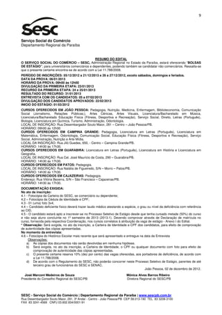 9




Serviço Social do Comércio
Departamento Regional da Paraíba


                                                 RESUMO DO EDITAL
O SERVIÇO SOCIAL DO COMÉRCIO – SESC, Administração Regional no Estado da Paraíba, estará oferecendo “BOLSAS
DE ESTÁGIO”, para universitários comerciários e dependentes, podendo também se candidatar não comerciários. Ressalta-se
que o presente certame encontra-se de acordo com a Lei 11.788/2008.
PERÍODO DE INSCRIÇÕES: 05/12/2012 a 21/12/2013 e 26 a 27/12/2012, exceto sábados, domingos e feriados.
DATA DA PROVA: 06/01/2013
HORÁRIO DA PROVA: 09h00 às 12h00
DIVULGAÇÃO DA PRIMEIRA ETAPA: 23/01/2013
RECURSO DA PRIMEIRA ETAPA: 24 e 25/01/2013
RESULTADO DO RECURSO: 31/01/2013
ENTREVISTA COM OS CANDIDATOS: 05 a 07/02/2013
DIVULGAÇÃO DOS CANDIDATOS APROVADOS: 22/02/2013
INICIO DO ESTÁGIO: 01/03/2012
CURSOS OFERECIDOS EM JOÃO PESSOA: Pedagogia, Nutrição, Medicina, Enfermagem, Biblioteconomia, Comunicação
Social (Jornalismo, Relações Públicas;), Artes Cênicas, Artes Visuais, Licenciatura/Bacharelado em Música,
Licenciatura/Bacharelado Educação Física (Fitness, Desportiva e Recreação), Serviço Social, Direito, Letras (Português),
Biologia, Licenciatura em Química, Turismo, Administração, Odontologia.
LOCAL DE INSCRIÇÃO: Rua Desembargador Souto Maior, 281 – Centro – João Pessoa/PB.
HORÁRIO: 09h00 às 12h00
CURSOS OFERECIDOS EM CAMPINA GRANDE: Pedagogia, Licenciatura em Letras (Português), Licenciatura em
Matemática, Enfermagem, Odontologia, Comunicação Social, Educação Física (Fitness, Desportiva e Recreação), Serviço
Social, Administração, Nutrição e Arte Mídia.
LOCAL DA INSCRIÇÃO: Rua Jiló Guedes, 650, - Centro – Campina Grande/PB.
HORÁRIO: 14h30 às 17h30.
CURSOS OFERECIDOS EM GUARABIRA: Licenciatura em Letras (Português), Licenciatura em História e Licenciatura em
Geografia.
LOCAL DE INSCRIÇÃO: Rua Cel. José Maurício da Costa, 290 – Guarabira/PB.
HORÁRIO: 14h30 às 17h30.
CURSOS OFERECIDOS EM PATOS: Pedagogia.
LOCAL DE INSCRIÇÃO: Rua Natália de Figueiredo, S/N – Morro – Patos/PB.
HORÁRIO: 14h30 às 17h30.
CURSOS OFERECIDOS EM CAJAZEIRAS: Pedagogia.
Endereço: Rua Vitória Bezerra, S/N – São Francisco – Cajazeiras/PB.
HORÁRIO: 14h30 às 17h30.
DOCUMENTAÇÃO EXIGIDA:
No ato da inscrição:
4.1 - Fotocópia da Carteira do SESC, se comerciário ou dependente;
4.2 – Fotocópia da Cédula de Identidade e CPF;
4.3 - 01 (uma) foto 3x4;
4.4 – Candidato deficiente físico deverá trazer laudo médico atestando a espécie, o grau ou nível da deficiência com referência
ao CID.
4.5 - O candidato estará apto a inscrever-se no Processo Seletivo de Estágio desde que tenha cursado metade (50%) do curso
e não seja aluno concluinte no 1º semestre de 2013 (2013.1). Devendo comprovar através de Declaração de matrícula no
curso, fornecida pela respectiva Coordenação, nos cursos correlatos à atribuição da vaga de estágio - Anexo I do Edital.
* Observação: Será exigida, no ato da inscrição, a Carteira de Identidade e CPF dos candidatos, para efeito de comprovação
de autenticidade das cópias apresentadas.
No momento da entrevista:
4.6 – Fotocópia do Histórico Escolar mais recente que será apresentado e entregue na data da Entrevista
     Observações:
    a) As cópias dos documentos não serão devolvidas em nenhuma hipótese.
    b) Será exigida, no ato da inscrição, a Carteira de Identidade, o CPF ou qualquer documento com foto para efeito de
         comprovação de autenticidade das cópias apresentadas.
    c) O presente certame reserva 10% (dez por cento) das vagas oferecidas, aos portadores de deficiência, de acordo com
         a Lei 11.788/2008.
    d) De acordo com o Regulamento do SESC, não poderão concorrer neste Processo Seletivo de Estágio, parentes de até
         terceiro grau de funcionários do SESC e SENAC.
                                                                                       João Pessoa, 02 de dezembro de 2012.
  José Marconi Medeiros de Souza                                          Mônica Alves Barros Ribeiro
Presidente do Conselho Regional do SESC/PB                                Diretora Regional do SESC/PB




SESC - Serviço Social do Comércio | Departamento Regional da Paraíba | www.sescpb.com.br
Rua Desembargador Souto Maior, 291, 3º Andar - Centro - João Pessoa/PB CEP 58.013-190 TEL 83 3208-3100
FAX 83 3241-4569 CNPJ 03.602.934/0001-91
 